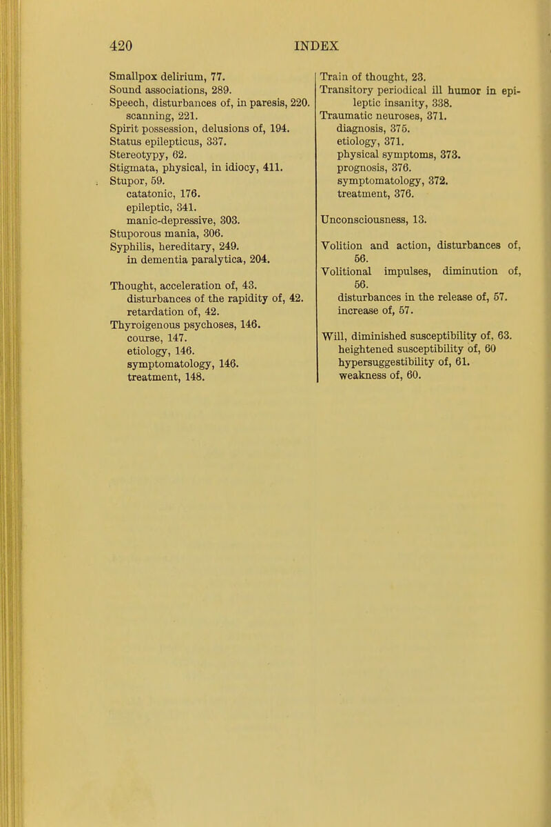 Smallpox delirium, 77. Sound associations, 289. Speech, disturbances of, in paresis, 220. scanning, 221. Spirit possession, delusions of, 194. Status epilepticus, 337. Stereotypy, 62. Stigmata, physical, in idiocy, 411. Stupor, 59. catatonic, 176. epileptic, 341. manic-depressive, 303. Stuporous mania, 306. Syphilis, hereditary, 249. in dementia paralytica, 204. Thought, acceleration of, 43. disturbances of the rapidity of, 42. retardation of, 42. Thyroigenous psychoses, 146. course, 147. etiology, 146. symptomatology, 146. treatment, 148. Train of thought, 23. Transitory periodical ill humor in epi- leptic insanity, 338. Traumatic neuroses, 371. diagnosis, 375. etiology, 371. physical symptoms, 373. prognosis, 376. symptomatology, 372. treatment, 376. Unconsciousness, 13. Volition and action, disturbances of, 56. Volitional impulses, diminution of, 56. disturbances in the release of, 57. increase of, 57. Will, diminished susceptibility of, 63. heightened susceptibility of, 60 hypersuggestibility of, 61. weakness of, 60.