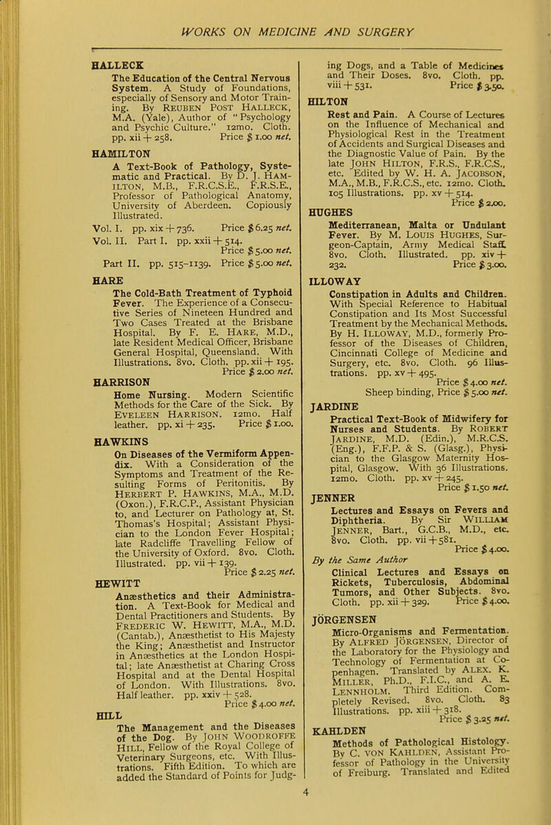 BALLECE The Education of the Central Nervous System. A Study of Foundations, especially of Sensory and Motor Train- ing. By Reuben Post Halleck, M.A. (Yale), Author of Psychology and Psychic Culture. lamo. Cloth, pp. xii + 258, Price $ i.oo net. HAMILTON A Text-Book of Pathology, Syste- matic and Practical. By D. J. Ham- ilton, M.B., F.R.C.S.E., F.R.S.E., Professor of Pathological Anatomy, University of Aberdeen. Copiously Illustrated. Vol.1, pp. xix + 736. Price $6.25 Vol. II. Part I. pp. xxii + 514. Price ;SS5.oo net. Part II. pp. 515-1139. Price ^5.00 HARE The Cold-Bath Treatment of Typhoid Fever. The Experience of a Consecu- tive Series of Nineteen Hundred and Two Cases Treated at the Brisbane Hospital. By F. E. Hare, M.D., late Resident Medical Officer, Brisbane General Hospital, Queensland. With Illustrations. 8vo. Cloth, pp. xii + 195. Price $ 2.00 net. HARRISON Home Nursing. Modern Scientific Methods for the Care of the Sick. By Eveleen Harrison. i2mo. Half leather, pp. xi + 235. Price $ 1.00. HAWKINS On Diseases of the Vermiform Appen- dix. With a Consideration of the Symptoms and Treatment of the Re- sulting Forms of Peritonitis. By Herbert P. Hawkins, M.A., M.D. (Oxon.), F.R.C.P., Assistant Physician to, and Lecturer on Pathology at, St. Thomas's Hospital; Assistant Physi- cian to the London Fever Hospital; late Radcliffe Travelling Fellow of the University of Oxford. 8vo. Cloth. Illustrated, pp. vii-fi39. Price $ 2.25 net. HEWITT Anaesthetics and their Administra- tion. A Text-Book for Medical and Dental Practitioners and Students. By Frederic W. Hewitt, M.A., M.D. (Cantab.), Anaesthetist to His Majesty the King; Anaesthetist and Instructor in Anaesthetics at the London Hospi- tal ; late Anaesthetist at Charing Cross Hospital and at the Dental Hospital of London. With Illustrations. 8vo. Half leather, pp. xxiv + 528. Price $ 4.00 net. HILL The Management and the Diseases of the Dog. By John Woodrofee Hill, Fellow of the Royal College of Veterinary Surgeons, etc. With Illus- trations. Fifth Edition. To which are added the Standard of Points for Judg- ing Dogs, and a Table of Medicines and Their Doses. 8vo. Cloth, pp. viii + S3r. Price $ 3.50. HILTON Rest and Pain. A Course of Lectures on the Influence of Mechanical and Physiological Rest in the Treatment of Accidents and Surgical Diseases and the Diagnostic Value of Pain. By the late John Hilton, F.R.S., F.R.C.S., etc. Edited by W. H. A. Jacobson, M.A., M.B., F.R.C.S., etc. i2mo. Cloth. 105 Illustrations, pp. xv -|- 514. Price J) 2*0. HUGHES Mediterranean, Malta or Undulant Fever. By M. Louis Hughes, Sur- geon-Captain, Army Medical Staff 8vo. Cloth. Illustrated, pp. xiv -f- 232. Price $ 3.00. ILLOWAY Constipation in Adults and Children. With Special Reference to Habitual Constipation and Its Most Successful Treatment by the Mechanical Methods. By H. Illoway, M.D., formerly Pro- fessor of the Diseases of Children, Cincinnati College of Medicine and Surgery, etc. 8vo. Cloth. 96 Illus- trations, pp. XV -\- 495. Price $ 4.00 net. Sheep binding, Price $ 5.00 net. JARDINE Practical Text-Book of Midwifery for Nurses and Students. By Robert JARDINE, M.D. (Edin.), M.R.C.S. (Eng.), F.F.P. & S. (Glasg.), Physi- cian to the Glasgow Maternity Hos- pital, Glasgow. With 36 Illustrations. l2mo. Cloth, pp. XV + 245. Price $ 1.50 net. JENNER Lectures and Essays on Fevers and Diphtheria. By Sir Willlam Jenner, Bart., G.C.B., M.D., etc. 8vo. Cloth, pp. vii-hsSl. Price $ 4.00. By the Same Author Clinical Lectures and Essays on Rickets, Tuberculosis, Abdominal Tumors, and Other Subjects. 8vo. Cloth, pp. xii + 329. Price $ 4.00. JORGENSEN Micro-Organisms and Fermentation. By Alfred Jorgensen, Director of the Laboratory for the Physiology and Technology of Fermentation at Co- penhagen. Translated by ALEX. K. MILLER, Ph.D.. F.I.C., and A. E. LennhOLM. Third EdiUon. Com- pletely Revised. 8vo. Cloth. 83 Illustrations, pp. xiii -|- 318. Price $ 3.35 net. KAHLDEN Methods of Pathological Histology. By C. von KaHLDEN, .Assistant Pro- fessor of Pathology in the University of Freiburg. Translated and Edited