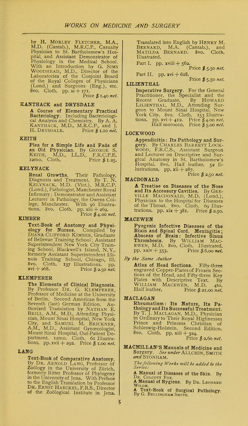 by H. MoRLEY Fletcher, M.A., M.D. (Cantab.), M.R.C.P., Casualty Physician to St. Bartholomew's Hos- pital, and Assistant Demonstrator of Physiology in the Medical School. With an Introduction by G. SiMS WOODHEAD, M.D., Director of the Laboratories of the Conjoint Board of the Royal Colleges of Physicians (Lond.) and Surgeons (Eng.), etc. 8vo. Cloth, pp. xi+171. Price $ 1.40 net. KANTHACK and DRYSDALE A Course of Elementary Practical Bacteriology. Including Bacteriologi- cal Analysis and Chemistry. By A. A. KANTHACK, M.D., M.R.C.P., and J. H. DRYSDALE. Price $ i.io net. KEITH Plea for a Simple Life and Fads of an Old Physician. By George S. Keith, M.D., LL.D., F.R.C.P.E. i2mo. Cloth. Priced 1.25. KELYNACK Renal Growths. Their Pathology, Diagnosis and Treatment. By T. N. KELYNACK, M.D. (Vict.), M.R.C.P. (Lond.), Pathologist, Manchester Royal Infirmary; Demonstrator and Assistant Lecturer in Pathology, the Owens Col- lege, Manchester. With 96 Illustra- tions. 8vo. Cloth, pp. xiii -|- 269. Price $ 4.00 net. KIMBER Text-Book of Anatomy and Physi- ology for Nurses. Compiled by Diana Clifford Kimber, Graduate of Bellevue Training School; Assistant Superintendent New York City Train- ing School, Blackwell's Island, N.Y., formerly Assistant Superintendent Illi- nois Training School, Chicago, 111. 8vo. Cloth. 137 Illustrations, pp. xvi -1- 268. Price $ 2.50 net. KLEMPERER The Elements of Clinical Diagnosis. By Professor Dr. G. Klemperer, Professor of Medicine at the University of Berlin. Second American from the Seventh (last) German Edition. Au- thorized Translation by Nathan E. Brill, A.M., M.D., Attending Physi- cian, Mount Sinai Hospital, New York City, and Samuel M. Brickner, A.M., M.D., Assistant Gynascologisf, Mount Sinai Hospital, Out-Patient De- partment. i2mo. Cloth. 61 Illustra- tions, pp. xvii H- 292. Price $ i.oo net. LANG Text-Book of Comparative Anatomy. By Dr. Arnold Lang, Professor of Zoology in the University of Zurich, formerly Ritter Professor of Phylogeny in the University of Jena. With Preface to the English Translation by Professor Dr. Ernst Haeckel, F.R.S., Director of the Zoological Institute in Jena. Translated into English by Henry M. Bernard, M.A. (Cantab.), and Matilda Bernard. Svo. Cloth. Illustrated. Part I. pp. xviii -f 562. Price $ 5.50 net. Part II. pp. xvi 4-618. Price $ 5.50 net. LILIENTHAL Imperative Surgery. For the General Practitioner, the Specialist and the Recent Graduate. By Howard LILIENTHAL, M.D., Attending Sur- geon to Mount Sinai Hospital, New York City. Svo. Cloth. 153 Illustra- tions, pp. xvi -|- 412. Price ^4.00 net. Half morocco. Price ^5.00 Hf/. LOCKWOOD Appendicitis : Its Pathology and Sur- gery. By Charles Barrett Lock- wood, F.R.C.S., Assistant Surgeon and Lecturer on Descriptive and Sur- gical Anatomy in St. Bartholomew's Hospital. 8vo. Half leather. 52 Il- lustrations, pp. xii + 287. Price $ 2.50 net. MACDONALD A Treatise on Diseases of the Nose and Its Accessory Cavities. By Gre- ville Macdonald, M.D. (Lond.), Physician to the Hospital for Diseases of the Throat. 8vo. Cloth. 69 Illus- trations, pp. xix-l-381. Price g 2.50. MACEWEN Pyogenic Infective Diseases of the Brain and Spinal Cord. Meningitis; Abscess of Brain: Infective Sinus Thrombosis. By William Mac- EWEN, M.D. Svo. Cloth. Illustrated, pp. xxiv + 353. Price 6.00 net. By the Same Author Atlas of Head Sections. Fifty-three engraved Copper-Plates of Frozen Sec- tions of the Head, and Fifty-three Key Plates with Descriptive Text. By William Macewen, M.D. 4to. Half leather. Price ^5 21.00 net. MACLAGAN Rheumatism: Its Nature, Its Pa- thology and Its Successful Treatment. By T. J. Maclagan, M.D., Physician in Ordinary to Their Royal Highnesses Prince and Princess Christian of Schleswig-Holstein. Second Edition. Svo. Cloth, pp. xiii -|- 324. Price $ 2.60 net. MACMILLAN'S Manuals of Medicine and Surgery. See under AlA.cnw,SUYni and Stonham. The following li^orki will be added te the Series: A Manual of Diseases of the Skin. By Dr. Colcott Fox. A Manual of Hygiene. By Dr. Leonard WiLDH. A Text-Book of Surgical Pathology. By G. Beu.ingham Smith.