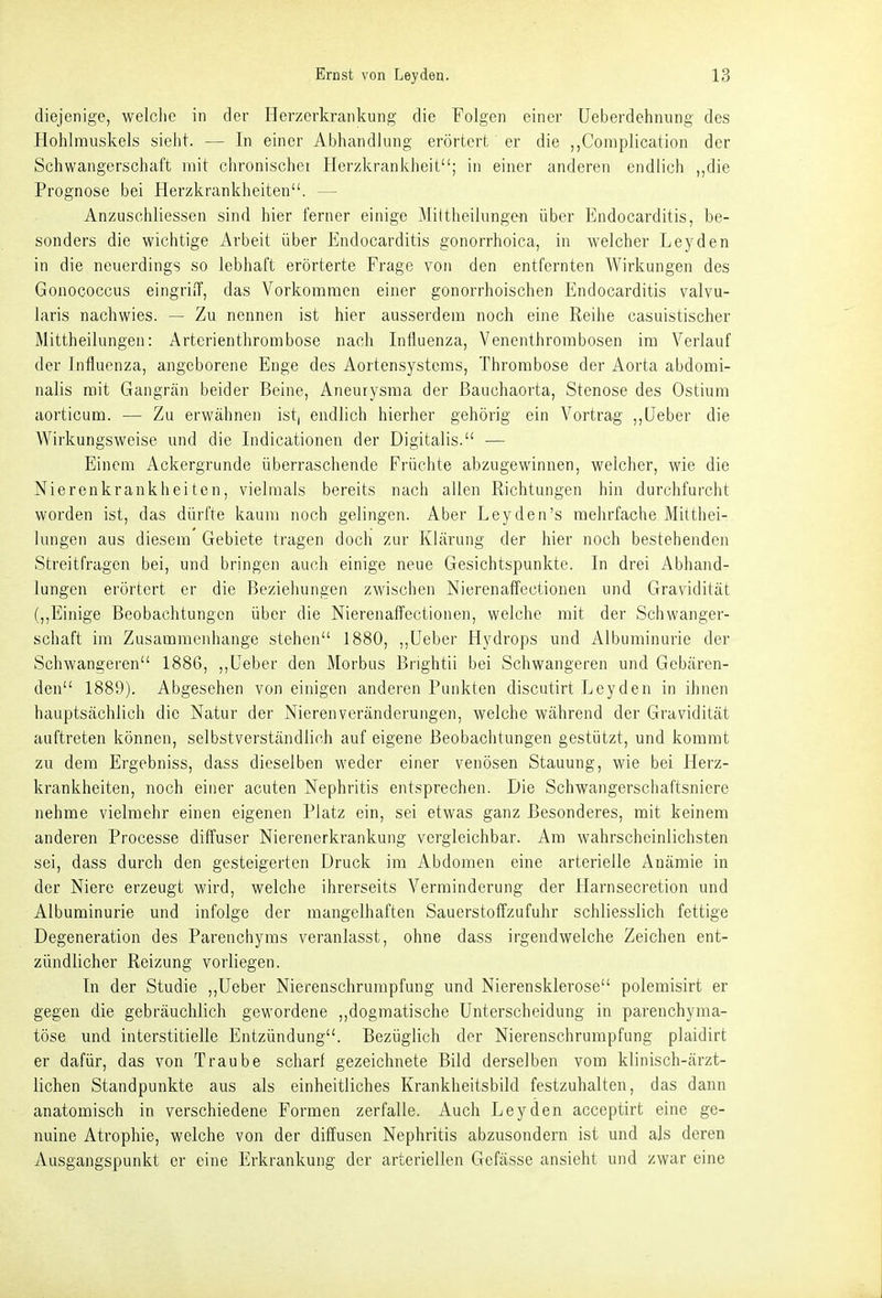 diejenige, welclie in der Herzerkrankung die Folgen einer Ueberdehnung des Hohlmuskels sieht. — In einer Abhandlung erörtert er die ,,Complication der Schwangerschaft mit clironischei Herzkrankheit; in einer anderen endlich ,,die Prognose bei Herzkrankheiten. — Anzuschliessen sind hier ferner einige Miltheilungen über P]ndocarditis, be- sonders die wichtige Arbeit über Endocarditis gonorrhoica, in welcher Leyden in die neuerdings so lebhaft erörterte Frage von den entfernten Wirkungen des Gonococcus eingriiT, das Vorkommen einer gonorrhoischen Endocarditis valvu- laris nachwies. — Zu nennen ist hier ausserdem noch eine Reihe casuistischer Mittheilungen: Arterienthrombose nach Influenza, Venenthrombosen im Verlauf der Influenza, angeborene Enge des Aortensystems, Thrombose der Aorta abdomi- nalis mit Gangrän beider Beine, Aneurysma der ßauchaorta, Stenose des Ostium aorticum. — Zu erwähnen ist, endlich hierher gehörig ein Vorti-ag ,,lieber die Wirkungsweise und die Indicationen der Digitalis. ■— Einem Ackergrunde überraschende Früchte abzugewinnen, welcher, wie die Nierenkrankheiten, vielmals bereits nach allen Richtungen hin durchfurcht worden ist, das dürfte kaum noch gelingen. Aber Leyden's mehrfache Mitthei- lungen aus diesem Gebiete tragen dochi zur Klärung der hier noch bestehenden Streitfragen bei, und bringen auch einige neue Gesichtspunkte. In drei Abhand- lungen erörtert er die Beziehungen zwischen Nierenaffectionen und Gravidität (,,Einige Beobachtungen über die Nierenaffectionen, welche mit der Schwanger- schaft im Zusammenhange stehen 1880, ,,üeber Hydrops und Albuminurie der Schwangeren 1886, ,,Ueber den Morbus Brightii bei Schwangeren und Gebären- den 1889). Abgesehen von einigen anderen Punkten discutirt Leyden in ihnen hauptsächlich die Natur der Nieren Veränderungen, welche während der Gravidität auftreten können, selbstverständlich auf eigene Beobachtungen gestützt, und kommt zu dem Ergebniss, dass dieselben weder einer venösen Stauung, wie bei Herz- krankheiten, noch einer acuten Nephritis entsprechen. Die Schwangerschaftsniere nehme vielmehr einen eigenen Platz ein, sei etwas ganz Besonderes, mit keinem anderen Processe diffuser Nierenerkrankung vergleichbar. Am wahrscheinlichsten sei, dass durch den gesteigerten Druck im Abdomen eine arterielle Anämie in der Niere erzeugt wird, welche ihrerseits Verminderung der Harnsecretion und Albuminurie und infolge der mangelhaften Sauerstoffzufuhr schliesslich fettige Degeneration des Parenchyms veranlasst, ohne dass irgendwelche Zeichen ent- zündlicher Reizung vorliegen. In der Studie ,,Ueber Nierenschrurapfung und Nierensklerose polemisirt er gegen die gebräuchlich gewordene ,,dogmatische Unterscheidung in parenchyma- töse und interstitielle Entzündung. Bezüglich der Nierenschrumpfung plaidirt er dafür, das von Traube scharf gezeichnete Bild derselben vom klinisch-ärzt- lichen Standpunkte aus als einheitliches Krankheitsbild festzuhalten, das dann anatomisch in verschiedene Formen zerfalle. Auch Leyden acceptirt eine ge- nuine Atrophie, welche von der diffusen Nephritis abzusondern ist und als deren Ausgangspunkt er eine Erkrankung der arteriellen Gefässe ansieht und zwar eine