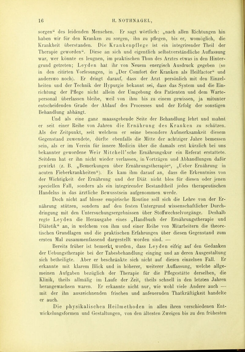 sorgen des leidenden Menschen. Er sagt wörtlich: „nach allen Richtungen hin haben wir für den Kranken zu sorgen, ihn zu pflegen, bis er, womöglich, die Krankheit überstanden. Die Krankenpflege ist ein integrirender Theil der Therapie geworden. Diese an sich und eigentlich selbstverständliche Auffassung war, wer könnte es leugnen, im praktischen Thun des Arztes etwas in den Hinter- grund getreten; Leyden hat ihr von Neuem energisch Ausdruck gegeben (so in den citirten Vorlesungen, in „Der Comfort der Kranken als Heilfactor und anderswo noch). Er dringt darauf, dass der Arzt persönlich mit den Einzel- heiten und der Technik der Hypurgie bekannt sei, dass das System und die Ein- richtung der Pflege nicht allein der Umgebung des Patienten und dem Warte- personal überlassen bleibe, weil von ihm bis zu einem gewissen, ja mitunter entscheidenden Grade der Ablauf des Processes und der Erfolg der sonstigen Behandlung abhängt. Und als eine ganz maassgebende Seite der Behandlung lehrt und mahnt er seit einer Reihe von Jahren die Ernährung des Kranken zu schätzen. Als der Zeitpunkt, seit welchem er seine besondere Aufmerksamkeit diesem Gegenstand zuwendete, dürfte ebenfalls die Mitte der achtziger Jahre bemessen sein, als er im Verein für innere Medicin über die damals erst kürzlich bei uns bekannter gewordene Weir Mitchell'sche Ernährungskur ein Referat erstattete. Seitdem hat er ihn nicht wieder verlassen, in Vorträgen und Abhandlungen dafür gewirkt (z. B. „Bemerkungen über Ernährungstherapie, „Ueber Ernährung in acuten Fieberkrankheiten). Es kam ihm darauf an, dass die Erkenntniss von der Wichtigkeit der Ernährung und der Diät nicht blos für diesen oder jenen speciellen Fall, sondern als ein integrirender Bestandtheil jedes therapeutischen Handelns in das ärztliche Bewusstsein aufgenommen werde. Doch nicht auf blosse empirische Routine soll sich die Lehre von der Er- nährung stützen, sondern auf den festen Untergrund wissenschaftlicher Durch- dringung mit den Untersuchungsergebnissen über Stoffwechselvorgänge. Deshalb regte Leyden die Herausgabe eines „Handbuch der Ernährungstherapie und Diätetik an, in welchem von ihm und einer Reihe von Mitarbeitern die theore- tischen Grundlagen und die praktischen Erfahrungen über diesen Gegenstand zum ersten Mal zusammenfassend dargestellt worden sind. — Bereits früher ist bemerkt^ worden, dass Leyden eifrig auf den Gedanken der Uebungstherapie bei der Tabesbehandlung einging und an deren Ausgestaltung sich betheiligte. Aber er beschränkte sich nicht auf diesen einzelnen Fall. Er erkannte mit klarem Blick und in höherer, weiterer Auffassung, welche allge- meinen Aufgaben bezüglich der Therapie für die Pflegestätte derselben, die Klinik, theils allraälig im Laufe der Zeit, theils schnell in den letzten Jahren herangewachsen waren. Er erkannte nicht nur, wie wohl viele Andere auch — mit der ihn auszeichnenden frischen und anfeuernden Thatkräftigkeit handelte er auch. Die physikalischen Heilmethoden in allen ihren verschiedenen Ent- wickelungsformen und Gestaltungen, von den ältesten Zweigen bis zu den frühesten