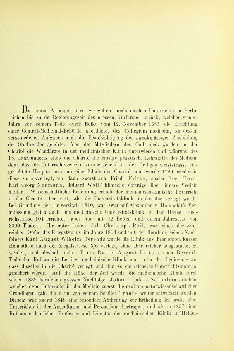 Die ersten Anfänge eines geregelten medicinischen Unterrichts in Berlin reichen bis zu der Regierungszeit des grossen Kurfürsten zurück, welcher wenige Jahre vor seinem Tode durch Edikt vom 12. November 1685 die Errichtung einer Central-Medicinal-Behörde anordnete, des Collegium medicum, zu dessen verschiedenen Aufgaben auch die Beaufsichtigung der zweckmässigen Ausbildung der Studirenden gehörte. Von den Mitgliedern des Coli. med. wurden in der Charite die Wundärzte in der medicinischen Klinik unterwiesen und während des 18. Jahrhunderts blieb die Charite die einzige praktische Lehrstätte der Medicin, denn das für ünterrichtszwecke vorübergehend in der Heiligen Geiststrasse ein- gerichtete Hospital war nur eine Filiale der Charite und wurde 1789 wieder in diese zurückverlegt, wo dann zuerst Job. Friedr. Fritze, später Ernst Horn, Karl Georg Neumann, Eduard Wolff klinische Vorträge über innere Medicin hielten. Wissenschaftliche Bedeutung erhielt der medicinisch-klinische Unterricht in der Charite aber erst, als die Universitätsklinik in dieselbe verlegt wurde. Bei Gründung der Universität, 1810, war zwar auf Alexander v. Humboldt's Ver- anlassung gleich auch eine medicinische Universitätsklinik in dem Hause Fried- richstrasse 101 errichtet, aber nur mit 12 Betten und einem Jahresetat von 3000 Thalern. Ihr erster Leiter, Job. Christoph Reil, war eines der zahl- reichen Opfer des Kriegstyphus im Jahre 1813 und mit der Berufung seines Nach- folgers Karl August Wihelm Berends wurde die Klinik aus ihrer ersten kurzen Heimstätte nach der Ziegelstrasse 5/6 verlegt, ohne aber reicher ausgestattet zu werden, und deshalb nahm Ernst Daniel August Bartels nach Berends Tode den Ruf an die Berliner medicinische Klinik nur unter der Bedingung an, dass dieselbe in die Charite verlegt und ihm so ein reicheres Unterrichtsmaterial gesichert würde. Auf die Höhe der Zeit wurde die medicinische Klinik durch seinen 1839 berufenen grossen Nachfolger Johann Lukas Schönlein erhoben, welcher dem Unterricht in der Medicin zuerst die exakten naturwissenschaftlichen Grundlagen gab, die dann von seinem Schüler Traube weiter entwickelt wurden. Diesem war zuerst 1848 eine besondere Abtheilung zur Ertheilung des praktischen Unterrichts in der Auscultation und Percussion übertragen, und als er 1857 einen Ruf als ordentlicher Professor und Director der medicinischen Klinik in Heidel-