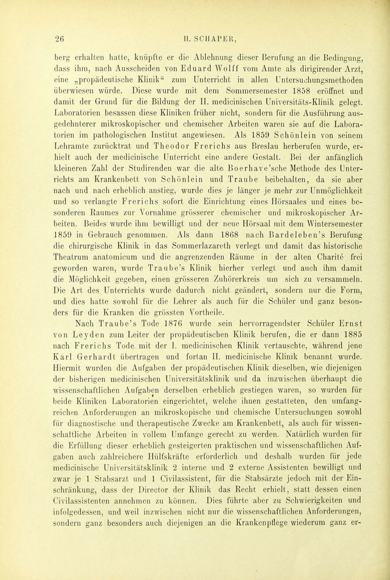 berg erhalten hatte, knüpfte er die Ablehnung dieser Berufung an die Bedingung, dass ihm, nach Ausscheiden von Eduard Wolff vom Amte als dirigirendcr Arzt, eine „propädeutische Klinik zum Unterricht in allen Untersuohungsmethoden überwiesen würde. Diese wurde mit dem Soramersemester 1858 eröffnet und damit der Grund für die Bildung der II. medicinischen Universitcäts-Klinik gelegt. Laboratorien besassen diese Kliniken früher nicht, sondern für die Ausführung aus- gedehnterer mikroskopischer und chemischer Arbeiten waren sie auf die Labora- torien im pathologischen Institut angewiesen. Als 1859 Schönlein von seinem Lehramte zurücktrat und Theodor Frerichs aus Breslau herberufen wurde, er- hielt auch der medicinische Unterricht eine andere Gestalt. Bei der anfänglich kleineren Zahl der Studirenden war die alta Boerhave'sche Methode des Unter- richts am Krankenbett von Schönlein und Traube beibehalten, da sie aber nach und nach erheblich anstieg, wurde dies je länger je mehr zur Unmöglichkeit und so verlangte Frerichs sofort die Einrichtung eines Hörsaales und eines be- sonderen Raumes zur Vornahme grösserer chemischer und mikroskopischer Ar- beiten. Beides wurde ihm bewilligt und der neue Hörsaal mit dem Wintersemester 1859 in Gebrauch genommen. Als dann 1868 nach Bardeleben's Berufung die chirurgische Klinik in das Sommerlazareth verlegt und damit das historische Theatrum anatomicum und die angrenzenden Räume in der alten Charite frei geworden waren, wurde Traube's Klinik hierher verlegt und auch ihm damit die Möglichkeit gegeben, einen grösseren Zuhörerkreis um sich zu versammeln. Die Art des Unterrichts wurde dadurch nicht geändert, sondern nur die Form, und dies hatte sowohl für die Lehrer als auch für die Schüler und ganz beson- ders für die Kranken die grössten Vortheile. Nach Traube's Tode 1876 wurde sein hervorragendster Schüler Ernst von Leyden zum Leiter der propädeutischen Klinik berufen, die er dann 1885 nach Frerichs Tode mit der I. medicinischen Klinik vertauschte, während jene Karl Gerhardt übertragen und fortan II. medicinische Klinik benannt wurde. Hiermit wurden die Aufgaben der propädeutischen Klinik dieselben, wie diejenigen der bisherigen medicinischen Universitätsklinik und da inzwischen überhaupt die wissenschaftlichen Aufgaben derselben erheblich gestiegen waren, so wurden für beide Kliniken Laboratorien eingerichtet, welche ihnen gestatteten, den umfang- reichen Anforderungen an mikroskopische und chemische Untersuchungen sowohl für diagnostische und therapeutische Zwecke am Krankenbett,^ als auch für wissen- schaftliche Arbeiten in vollem Umfange gerecht zu werden. Natürlich wurden für die Erfüllung dieser erheblich gesteigerten praktischen und wissenschaftlichen Auf- gaben auch zahlreichere Hülfskräfte erforderlich und deshalb wurden für jede medicinische Universitätsklinik 2 interne und 2 externe Assistenten bewilligt und zwar je 1 Stabsarzt und 1 Civilassistent, für die Stabsärzte jedoch mit der Ein- schränkung, dass der Director der Klinik das Recht erhielt, statt dessen einen Civilassistenten annehmen zu können. Dies führte aber zu Schwierigkeiten und infolgedessen, und weil inzwischen nicht nur die wissenschaftlichen Anforderungen, sondern ganz besonders auch diejenigen an die Krankenpflege wiederum ganz er-