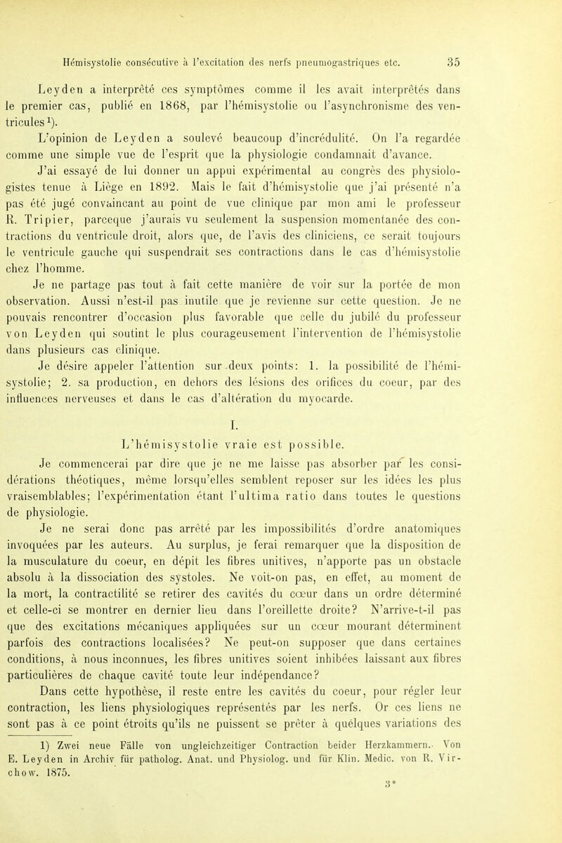 Leyden a interprete cos symptömes corame il les avait interpretes dans le premier cas, public, en 1868, par Themisystolie ou rasynchronisme des ven- tricules ^). L'opinion de Leyden a souleve beaucoup d'incredulite. On l'a regardee comrae une simple vue de l'esprit que la physiologie condamnait d'avance. J'ai essaye de lui doiiner un appui experimental au congres des physiolo- gistes tenuc ä Liege en 1892. Mais le fait d'hemisystolie que j'ai presente n'a pas ete juge convaincant au point de vue clinique par mon anii le professeur R. Tripier, parceque j'aurais vu seulement la Suspension raomentanee des con- tractions du ventricule droit, alors que, de l'avis des cliniciens, ce serait toujours le ventricule gauche qui suspendrait ses contractions dans le cas d'hemisystolie chez l'horarae. Je ne partage pas tout a fait cette maniere de voir sur la portee de mon Observation. Aussi n'est-il pas inutile que je revienne sur cette question. Je ne pouvais rencontrer d'occasion plus favorable que celle du jubilc du professeur von Leyden qui soutint le plus courageusement Fintervention de l'hemisystolie dans plusieurs cas clinique. Je desire appeler l'attention sur.deux points: 1. la possibilite de l'hemi- systolie; 2. sa production, en dehors des lesions des orifices du coeur, par des inliuences nerveuses et dans le cas d'alteration du rayocarde. L L'hemisystolie vraie est possible. Je commencerai par dire que je ne me laisse pas absorber par les consi- derations theotiques, meme lorsqu'elles semblent reposcr sur les idees les plus vraisemblables; l'experimentation etant l'ultima ratio dans toutes le questions de Physiologie. Je ne serai donc pas arrete par les impossibilites d'ordre anatomiques invoquees par les auteurs. Au surplus, je ferai remarquer que la disposition de la rausculature du coeur, en depit les fibres unitives, n'apporte pas un obstacle absolu a la dissociation des systoles. Ne voit-on pas, en elTet, au moment de la mort, la contractilite se retirer des cavites du coeur dans un ordre determine et celle-ci se montrer en dernier lieu dans l'oreillette droite? N'arrive-t-il pas que des excitations mecaniques appliquees sur un cceur mourant determinent parfois des contractions localisees? Ne peut-on supposer que dans certaines conditions, a nous inconnues, les fibres unitives soient inhibees laissant aux fibres particulieres de chaque cavite toute leur independance? Dans cette hypothese, il reste entre les cavites du coeur, pour regier leur contraction, les liens physiologiques representes par les nerfs. Or ces liens ne sont pas ä ce point etroits qu'ils ne puissent se preter ä quelques variations des 1) Zwei neue Fälle von ungleichzeitiger Contraction beider Herzkammern.- Von E. Leyden in Archiv für patholog. Anat. und Physiolog. und für Klin. Medic. von R. Vir- chow. 1875. 3*