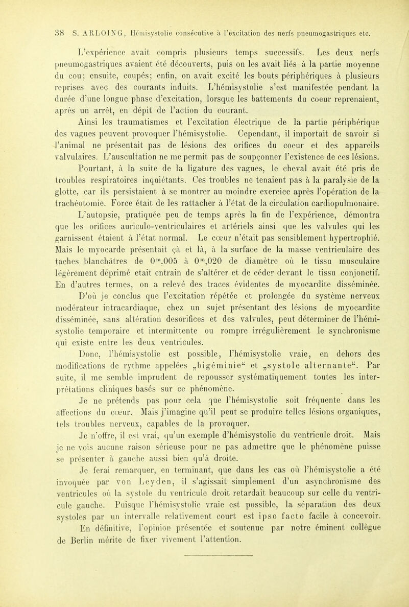 L'experience avait corapris plusieurs tcraps successifs. Les deux nerfs pneumogastriques avaient ete decouverts, puis on les avait lies ä la partie moyenne du cou; ensuite, coupes; enfin, on avait excite les bouts peripheriques ä plusieurs reprises avec des courants induits. L'hemisystolie s'est manifestee pendant la duree d'une longue phase d'excitation, lorsque les battements du coeur reprenaient, apres un arret, en depit de l'action du courant. Ainsi les traumatisraes et l'excitation electrique de la partie peripherique des vagues peuvent provoquer l'hemisystolie. Cependant, il importait de savoir si l'animal ne presentait pas de lesions des orifices du coeur et des appareils valvulaires. L'auscultation ne rae permit pas de soupconner l'existence de ces lesions. Pourtant, a la suite de la ligature des vagues, le cheval avait ete pris de troubles respiratoires inquietants. Ces troubles ne tenaient pas a la paralysie de la glotte, car ils persistaient ä se montrer au moindre exercice apres l'operation de la tracheotoraie. Force etait de les rattacher a l'etat de la circulation cardiopulmonaire. L'autopsie, pratiquee peu de temps apres la fin de l'experience, demontra que les orifices auriculo-ventrieulaires et arteriels ainsi que les valvules qui les garnissent etaient ä l'etat normal. Le coeur n'etait pas sensiblement hypertrophie. Mais le myocarde presentait (-a et lä, a la surface de la masse ventriculaire des taches bianchätres de 0'.005 a 0',020 de diametrc oü le tissu musculaire legerement deprime etait entrain de s'alterer et de ceder devant le tissu conjonctif. En d'autres terraes, on a releve des traces evidentes de myocardite disseminee. D'oii je conclus que l'excitation repetee et prolongee du Systeme nerveux moderateur intracardiaque, chcz un sujet presentant des lesions de myocardite disseminee, sans alteration desorifices et des valvules, peut determiner de l'hemi- systolie temporaire et intermittente ou rompre irregulierement le synchronisrae qui existe entre les deux ventricules. Dono, l'hemisystolie est possible, l'hemisystolie vraie, en dehors des modifications de rythme appclees „bigeminie et „Systole alternante. Par suite, il rae semble imprudent de repousscr systeraatiquement toutes les inter- pretations cliniques bases sur ce phenomene. Je ne pretends pas pour cela que l'hemisystolie soit frequente dans les affcctions du ccem. Mais j'iraagine qu'il peut se produire telles lesions organiques, tels troubles nerveux, capables de la provoquer. Je n'olfre, il est vrai, qu'un exemple d'hcmisystolie du ventricule droit. Mais je ne vois aucune raison serieuse pour ne pas admettre que le phenomene puisse se presenter k gauche aussi bien qu'a droite. Je ferai remarquer, en terminant, que dans les cas ou l'hemisystolie a ete invoquee par von Leyden, il s'agissait simplement d'un asynchronisme des ventricules oü la Systole du ventricule droit retardait beaucoup sur celle du ventri- cule gauche. Puisque l'hemisystolie vraie est possible, la Separation des deux systoles par un intervalle relativement court est ipso facto facile a concevoir. En definitive, Fopinion presentee et soutenue par notre eminent collegue de Berlin raerite de fixer vivement l'attention.