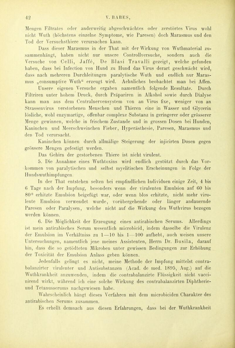 Menden Filtratcs oder anderweitig abgeschwächtes oder zerstörtes Virus wohl nicht Wuth (höchstens einzelne Symptome, wie Paresen) doch Marasmus und den Tod der Versuchsthiere verursachen kann. Dass dieser Marasmus in der That mit der Wirkung von Wuthmaterial zu- sammenhängt, haben nicht nur unsere Controllversuche, sondern auch die Versuche von Celli, Jaffe, De Blasi Travalli gezeigt, welche gefunden haben, dass bei Infection von Hund zu Hund das Virus derart geschwächt wird, dass nach mehreren Durchleitungen paralytische Wuth und endlich nur Maras- mus „cohsumptive Wuth erzeugt wird. Aehnliches beobachtet man bei Atfen. Unsere eigenen Versuche ergaben namentlich folgende Resultate. Durch Filtriren unter hohem Druck, durch Präpariren in Alkohol sowie durch Dialyse kann man aus dem Centrainervensystem von an Virus fixe, weniger von an Strassenvirns verstorbenen Menschen und Thieren eine in Wasser und Glycerin lösliche, wohl enzymartige, offenbar complexe Substanz in geringerer oder grösserer Menge gewinnen, welche in frischem Zustande und in grossen Dosen bei Hunden, Kaninchen und Meerschweinchen Fieber, Hyperästhesie, Paresen, Marasmus und den Tod verursacht. Kaninchen können durch allmälige Steigerung der injicirten Dosen gegen grössere Mengen gefestigt werden. Das Gehirn der gestorbenen Thiere ist nicht virulent. 5. Die Annahme eines Wuthtoxins wird endlich gestützt durch das Vor- kommen von paralytischen und selbst myelitischen Erscheinungen in Folge der Hundswuthimpfungen. In der That entstehen selten bei empfindlichen Individuen einige Zeit, 4 bis 6 Tage nach der Impfung, besonders wenn der virulenten Emulsion auf 60 bis 80° erhitzte Emulsion beigefügt war, oder wenn blos erhitzte, nicht mehr viru- lente Emulsion verwendet wurde, vorübergehende oder länger andauernde Paresen oder Paralysen, welche nicht auf die Wirkung des Wuthvirus bezogen werden können. 6. Die Möglichkeit der Erzeugung eines antirabischen Serums. Allerdings ist mein antirabisches Serum wesentlich microbicid, indem dasselbe die Virulenz der Emulsion im Verhältniss zu 1—10 bis 1 —100 aufhebt, auch weisen unsere Untersuchungen, namentlich jene meines Assistenten, Herrn Dr. Busila, darauf hin, dass die so getödteten Mikroben unter gewissen Bedingungen zur Erhöhung der Toxicität der Emulsion Anlass geben können. Jedenfalls gelingt es nicht, meine Methode der Impfung mittelst contra- balanzirter virulenter und Antisubstanzen (Acad. de med. 1895, Aug.) auf die Wuthkrankheit anzuwenden, indem die contrabalanzirte Flüssigkeit nicht vacci- nirend wirkt, während ich eine solche Wirkung des contrabalanzirten Diphtherie- und Tetanusserums nachgewiesen habe. Wahrscheinlich hängt dieses A''erfahren mit dem microbiciden Charakter des antirabischen Serums zusammen. Es erhellt demnach aus diesen Erfahrungen, dass bei der Wuthkrankheit
