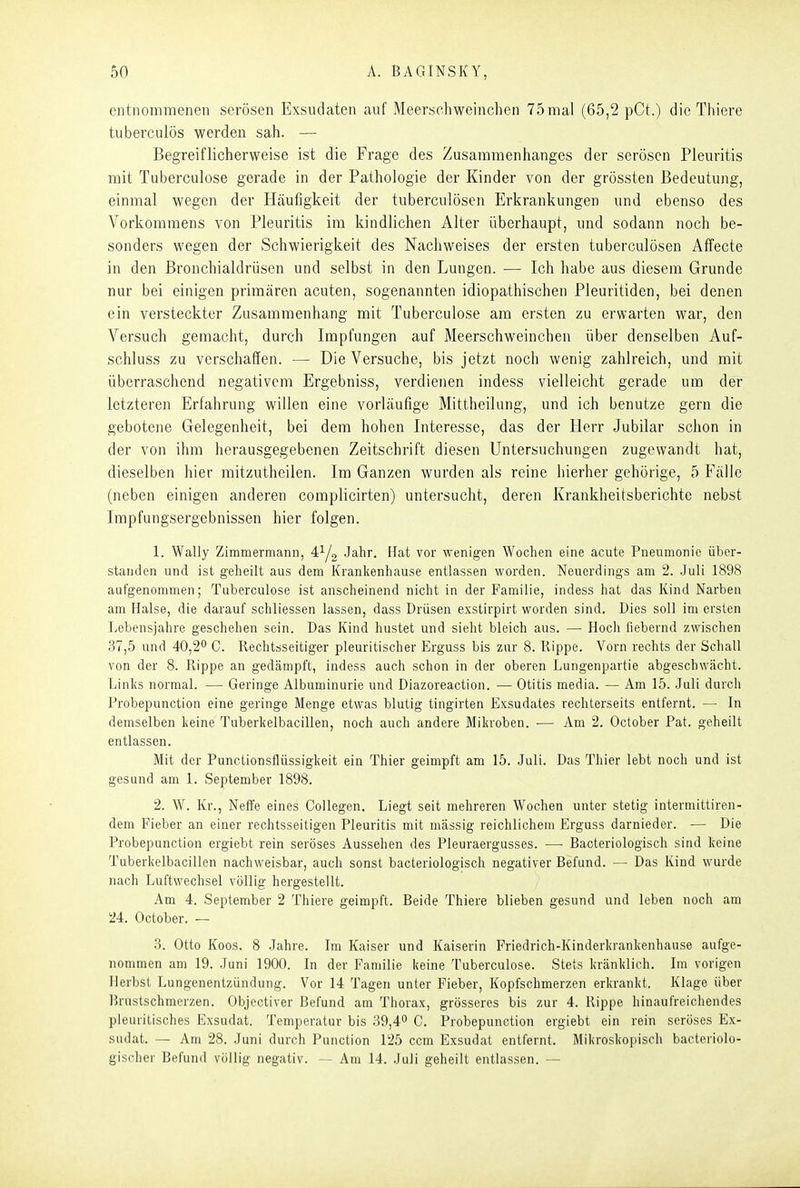 entnommenen serösen Exsudaten auf Meerschweinchen 75mal (65,2 pCt.) die Thiere tuberculös werden sah. — Begreiflicherweise ist die Frage des Zusammenhanges der serösen Pleuritis mit TubercLilose gerade in der Pathologie der Kinder von der grössten Bedeutung, einmal wegen der Häufigkeit der tuberculösen Erkrankungen und ebenso des Vorkommens von Pleuritis im kindlichen Alter überhaupt, und sodann noch be- sonders wegen der Schwierigkeit des Nachweises der ersten tuberculösen Affecte in den ßronchialdrüsen und selbst in den Lungen. — Ich habe aus diesem Grunde nur bei einigen primären acuten, sogenannten idiopathischen Pleuritiden, bei denen ein versteckter Zusammenhang mit Tuberculose am ersten zu erwarten war, den Versuch gemacht, durch Impfungen auf Meerschweinchen über denselben Auf- schluss zu verschaffen. — Die Versuche, bis jetzt noch wenig zahlreich, und mit überraschend negativem Ergebniss, verdienen indess vielleicht gerade um der letzteren Erfahrung willen eine vorläufige Mittheilung, und ich benutze gern die gebotene Gelegenheit, bei dem hohen Interesse, das der Herr Jubilar schon in der von ihm lierausgegebenen Zeitschrift diesen Untersuchungen zugewandt hat, dieselben hier raitzutheilen. Im Ganzen wurden als reine hierher gehörige, 5 Fälle (neben einigen anderen complicirten) untersucht, deren Krankheitsberichte nebst Impfungsergebnissen hier folgen. 1. Wally Zimmermann, 4^1^ Jahr. Hat vor wenigen Wochen eine acute Pneumonie über- standen und ist geheilt aus dem Krankenhause entlassen worden. Neuerdings am 2. Juli 1898 aufgenommen; Tuberculose ist anscheinend nicht in der Familie, indess hat das Kind Narben am Halse, die darauf schliessen lassen, dass Drüsen exstirpirt worden sind. Dies soll im ersten Lebensjahre geschehen sein. Das Kind hustet und sieht bleich aus. — Hoch fiebernd zwischen 37,5 und 40,2*^ C. Rechtsseitiger pleuritischer Erguss bis zur 8. Rippe. Vorn rechts der Schall von der 8. Rippe an gedämpft, indess auch schon in der oberen Lungenpartie abgeschwächt. Links normal. — Geringe Albuminurie und Diazoreaction. — Otitis media. — Am 15. Juli durch Probepunction eine geringe Menge etwas blutig tingirten Exsudates rechterseits entfernt. — In demselben keine Tuberkelbacillen, noch auch andere Mikroben. — Am 2. October Pat. geheilt entlassen. Mit der Punctionsflüssigkeit ein Thier geimpft am 15. Juli. Das Thier lebt noch und ist gesund am 1. September 1898. 2. W. Kr., Neffe eines CoUegen. Liegt seit mehreren Wochen unter stetig intermittiren- dem Fieber an einer rechtsseitigen Pleuritis mit mässig reichlichem Erguss darnieder. — Die Probepunction ergiebt rein seröses Aussehen des Pleuraergusses. — Bacteriologisch sind keine Tuberkelbacillen nachweisbar, auch sonst bacteriologisch negativer Befund. — Das Kind wurde nach Luftwechsel völlig hergestellt. Am 4. September 2 Thiere geimpft. Beide Thiere blieben gesund und leben noch am 24. October. — 3. Otto Koos. 8 .Jahre. Im Kaiser und Kaiserin Friedrich-Kinderkrankenhause aufge- nommen am 19. Juni 1900. In der Familie keine Tuberculose. Stets kränklich. Im vorigen Herbst Lungenentzündung. Vor 14 Tagen unter Fieber, Kopfschmerzen erkrankt. Klage über Brustschmerzen. Objectiver Befund am Thorax, grösseres bis zur 4. Rippe hinaufreichendes pleuritisches Exsudat. Temperatur bis 39,4^ C. Probepunction ergiebt ein rein seröses Ex- sudat. — Am 28. Juni durch Function 125 ccm Exsudat entfernt. Mikroskopisch bacteriolo- gischer Befund völlig negativ. — Am 14. Juli geheilt entlassen. --