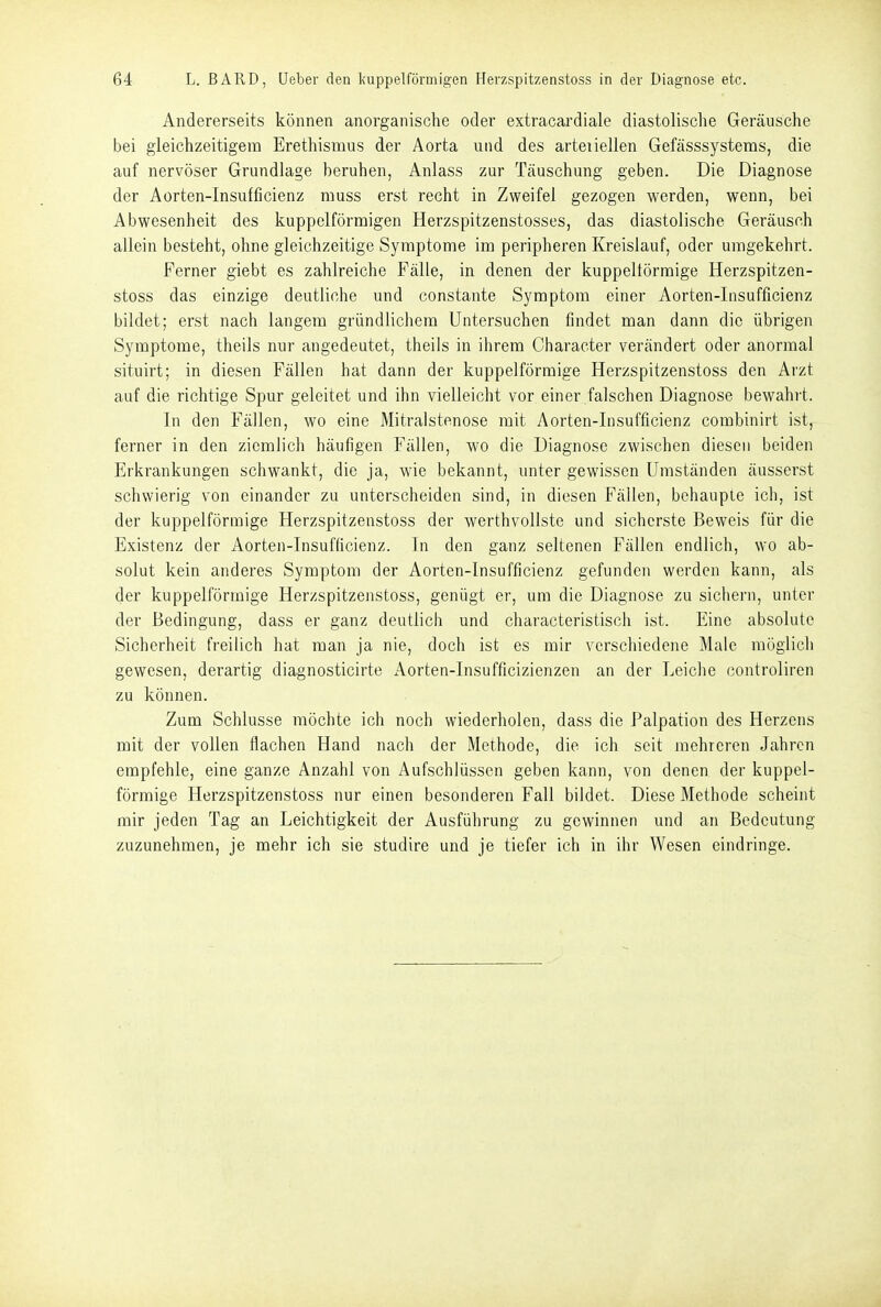 Andererseits können anorganische oder extracardiale diastolische Geräusche bei gleichzeitigem Erethismus der Aorta und des arteiiellen Gefässsystems, die auf nervöser Grundlage beruhen, Anlass zur Täuschung geben. Die Diagnose der Aorten-Insufficienz muss erst recht in Zweifel gezogen werden, wenn, bei Abwesenheit des kuppclförmigen Herzspitzenstosses, das diastolische Geräusch allein besteht, ohne gleichzeitige Symptome im peripheren Kreislauf, oder umgekehrt. Ferner giebt es zahlreiche Fälle, in denen der kuppeltörmige Herzspitzen- stoss das einzige deutliche und constante Symptom einer Aorten-Insufficienz bildet; erst nach langem gründlicliem Untersuchen findet man dann die übrigen Symptome, theils nur angedeutet, theils in ihrem Character verändert oder anormal situirt; in diesen Fällen hat dann der kuppeiförmige Herzspitzenstoss den Arzt auf die richtige Spur geleitet und ihn vielleicht vor einer falschen Diagnose bewahrt. In den Fällen, wo eine Mitralstenose mit Aorten-Insufficienz combinirt ist, ferner in den ziemlich häufigen Fällen, wo die Diagnose zwischen diesen beiden Erkrankungen schwankt, die ja, wie bekannt, unter gewissen Umständen äusserst schwierig von einander zu unterscheiden sind, in diesen Fällen, behaupie ich, ist der kuppeiförmige Herzspitzenstoss der werthvollste und sicherste Beweis für die Existenz der Aorten-Insufficienz. In den ganz seltenen Fällen endlich, wo ab- solut kein anderes Symptom der Aorten-Insufficienz gefunden werden kann, als der kuppeiförmige Herzspitzenstoss, genügt er, um die Diagnose zu sichern, unter der Bedingung, dass er ganz deutlich und characteristisch ist. Eine absolute Sicherheit freilich hat man ja nie, doch ist es mir verschiedene Male möglich gewesen, derartig diagnosticirte Aorten-Insufficizienzen an der Leiche controliren zu können. Zum Schlüsse möchte ich noch wiederholen, dass die Palpation des Herzens mit der vollen flachen Hand nach der Methode, die ich seit mehreren Jahren empfehle, eine ganze Anzahl von Aufschlüssen geben kann, von denen der kuppei- förmige Herzspitzenstoss nur einen besonderen Fall bildet. Diese Methode scheint mir jeden Tag an Leichtigkeit der Ausführung zu gewinnen und an Bedeutung zuzunehmen, je mehr ich sie studire und je tiefer ich in ihr Wesen eindringe.