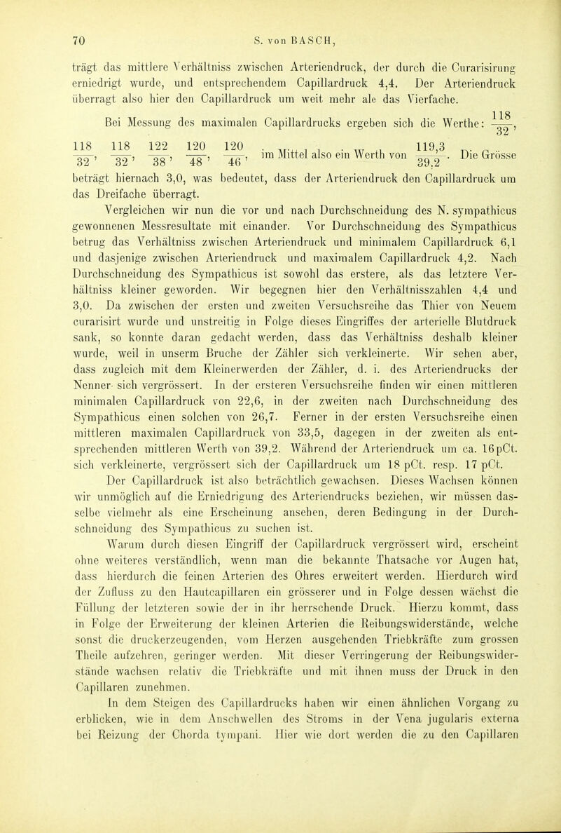 trägt das mittlere Verhältniss zwischen Artcriendrock, der durch die Curarisirung erniedrigt wurde, und entsprechendem Capillardruck 4,4. Der Arteriendruck überragt also hier den Capillardruck um weit mehr ale das Vierfache. 118 Bei Messung des maximalen Capillardrucks ergeben sich die Werthe: 118 118 122 120 120 . , , . ^, 119,3 ^ .. 32' 32' 38' 48~' '™ Werth von ^^y-- Die Grosse beträgt hiernach 3,0, was bedeutet, dass der Arteriendruck den Capillardruck um das Dreifache überragt. Vergleichen wir nun die vor und nach Durchschneidung des N. sympathicus gewonnenen Messresultate mit einander. Vor Durchschneidung des Sympathicus betrug das Verhältniss zwischen Arteriendruck und minimalem Capillardruck 6,1 und dasjenige zwischen Arteriendruck und maximalem Capillardruck 4,2. Nach Durchschneidung des Sympathicus ist sowohl das erstere, als das letztere Ver- hältniss kleiner geworden. Wir begegnen hier den Verhältnisszahlen 4,4 und 3,0. Da zwischen der ersten und zweiten Versuchsreihe das Thier von Neuem curarisirt wurde und unstreitig in Folge dieses Eingriffes der arterielle Blutdruck sank, so konnte daran gedacht werden, dass das Verhältniss deshalb kleiner wurde, weil in unserm Bruche der Zähler sich verkleinerte. Wir sehen aber, dass zugleich mit dem Kleinerwerden der Zähler, d. i. des Arteriendrucks der Nenner sich vergrössert. In der ersteren Versuchsreihe finden wir einen mittleren minimalen Capillardruck von 22,6, in der zweiten nach Durchschneidung des Sympathicus einen solchen von 26,7. Ferner in der ersten Versuchsreihe einen mittleren maximalen Capillardruck von 33,5, dagegen in der zweiten als ent- sprechenden mittleren Werth von 39,2. Während der Arteriendruck um ca. 16pCt. sich verkleinerte, vergrössert sich der Capillardruck um 18 pCt. resp. 17pCt. Der Capillardruck ist also beträchtlich gewachsen. Dieses Wachsen können wir unmöglich auf die Erniedrigung des Arteriendrucks beziehen, wir müssen das- selbe vielmehr als eine Erscheinung ansehen, deren Bedingung in der Durch- schneidung des Sympathicus zu suchen ist. Warum durch diesen Eingriff der Capillardruck vergrössert wird, erscheint ohne weiteres verständlich, wenn man die bekannte Thatsache vor Augen hat, dass hierdurch die feinen Arterien des Ohres erweitert werden. Hierdurch wird der Zufluss zu den Hautcapillaren ein grösserer und in Folge dessen wächst die Füllung der letzteren sowie der in ihr herrschende Druck. Hierzu kommt, dass in Folge der Erweiterung der kleinen Arterien die Reibungswiderstände, welche sonst die druckerzeugenden, vom Herzen ausgehenden Triebkräfte zum grossen Theile aufzehren, geringer werden. Mit dieser Verringerung der Reibungswider- stände wachsen relativ die Triebkräfte und mit ihnen muss der Druck in den Capillaren zunehmen. In dem Steigen des Capillardrucks haben wir einen ähnlichen Vorgang zu erblicken, wie in dem Anschwellen des Stroms in der Vena jugularis externa bei Reizung der Chorda tympani. Hier wie dort werden die zu den Capillaren