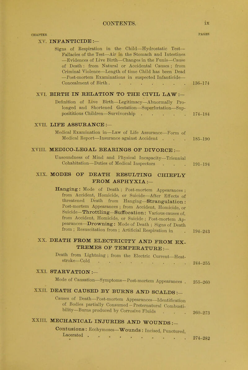 CHAPTER PAGES XV. INFANTICIDE :— Signs of Eespiration in the Child—Hydrostatic Test— Fallacies of the Test—Air in the Stomach and Intestines —Evidences of Live Bii-th—Changes in the Funis—Cause of Death: from Natural or Accidental Causes ; from Criminal Violence—Length of time Child has been Dead —Post-mortem Examinations in suspected Infanticide— Concealment of Birth 136-174 XVI. BIRTH IN RELATIOlSr TO THE CIVIL LAW :— Definition of Live Birth—Legitimacy—Abnormally Pro- longed and Shortened Gestation—Superfoetation—Sup- posititious Children—Survivorship 174-184 XVII. LIFE ASSURANCE :— Medical Examination in—Law of Life Assurance—Form of Medical Keport—Insurance against Accident . . . 185-190 XVIII. MEDICO-LEGAL BEARINGS OF DIVORCE :— Unsoundness of Mind and Physical Incapacity—Triennial Cohabitation—Duties of Medical Inspectors . . . 191-194 XIX. MODES OF DEATH RESULTING CHIEFLY FROM ASPHYXIA:— Hanging: Mode of Death ; Post-mortem Appearances ; fi-om Accident, Homicide, or Suicide—After Effects of thi-eatened Death ft-om Hanging—Strangulation: Post-mortem Appearances ; fi-om Accident, Homicide, or Suicide-Throttling—Suffocation: Various causes of, from Accident, Homicide, or Suicide ; Post-mortem Ap- pearances-Drowning : Mode of Death ; Signs of Death from ; Eesuscitation ft-om ; Artificial Eespiration in . 194-243 XX. DEATH FROM ELECTRICITY AND FROM EX- TREMES OF TEMPERATURE:— Death from Lightning ; fi-om the Electric Current—Heat- stroke—Cold ... on 244-2.'ji> XXI. STARVATION:— Mode of Causation—Symptoms—Post-mortem Appeai-ances . 255-260 XXII. DEATH CAUSED BY BURNS AND SCALDS :- Causes of Death—Post-mortem Appearances—Identification of Bodies partially Consumed-Preternatm-al Combusti- bility—Burns produced by Corrosive Fluids XXIII. MECHANICAL INJURIES AND WOUNDS :- 260-273 Contusions : Ecchymoses—Wounds : Incised, Punctured, Lacerated .... ' 274-282