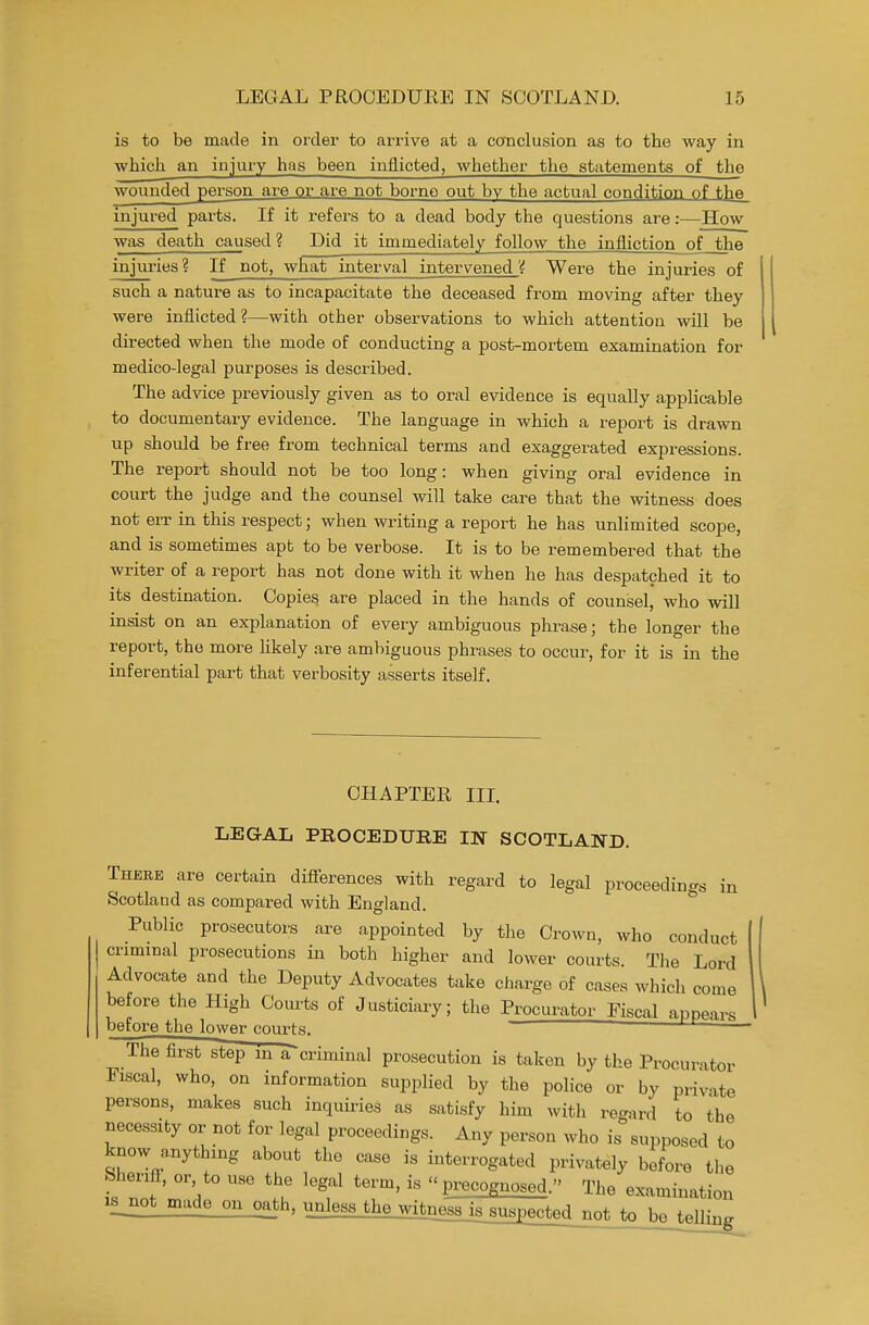 is to be made in order to arrive at a conclusion as to the way in which an injury has been inflicted, whether the statements of the wounded person ai-e or are not borne out by the actual condition of the injured parts. If it refers to a dead body the questions are:—How was death caused ? Did it immediately follow the infliction_of the injuries? If not, what interval intervened Were the injuries of such a nature as to incapacitate the deceased from moving after they were inflicted?—with other observations to which attention will be directed when the mode of conducting a post-mortem examination for medico-legal purposes is described. The advice previously given as to oral evidence is equally applicable to documentary evidence. The language in which a report is drawn up should be free from technical terms and exaggerated expressions. The report should not be too long: when giving oral evidence in court the judge and the counsel will take care that the witness does not err in this respect; when writing a report he has unlimited scope, and is sometimes apt to be verbose. It is to be remembered that the writer of a report has not done with it when he has despatched it to its destination. Copies are placed in the hands of counsel, who will insist on an explanation of every ambiguous phrase; the longer the report, the more likely are ambiguous phrases to occur, for it is in the inferential part that verbosity asserts itself. CHAPTER IIL LEGAL PROCEDURE IN SCOTLAND. Thebe are certain differences with regard to legal proceedings in Scotland as compared with England. Public prosecutors are appointed by tlie Crown, who conduct criminal prosecutions in both higher and lower courts. The Lord Advocate and the Deputy Advocates take charge of cases which come before the High Com-ts of Justiciary; the Procurator Fiscal annea,-.. before the lower courts.  The first step m a criminal prosecution is taken by the Procurator Fiscal, who, on information supplied by tlie police or by private persons, makes such inquiries as satisfy him with regard to the necessity or not for legal proceedings. Any person who is supposed to know anything about the case is interrogated privately before the Sherifl, or to use the legal term, is  precognosed. The examination i8_not made on oa_th, unless the witnessj^sus£ected not to be telling