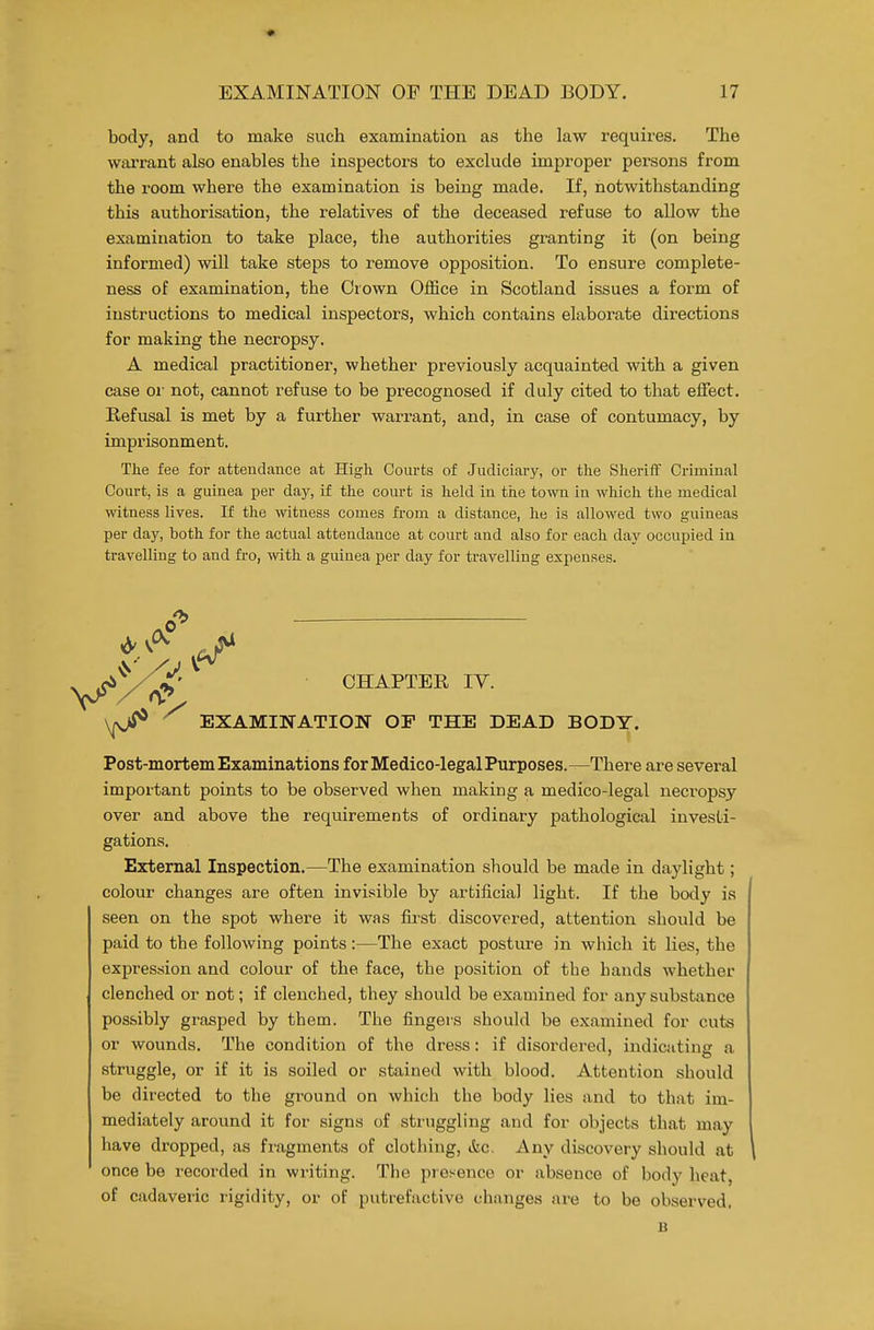 body, and to make such examination as the law requires. The wiirrant also enables the inspectors to exclude improper persons from the room where the examination is being made. If, notwithstanding this authorisation, the relatives of the deceased refuse to allow the examination to take place, the authorities granting it (on being informed) will take steps to remove opposition. To ensure complete- ness of examination, the Crown Office in Scotland issues a form of instructions to medical inspectors, which contains elaborate directions for making the necropsy. A medical practitioner, whether previously acquainted with a given case 01- not, cannot refuse to be precognosed if duly cited to that effect. Refusal is met by a further warrant, and, in case of contumacy, by imprisonment. The fee for attendance at High Courts of Judiciary, or the Sheriff Criminal Court, is a guinea per day, if the court is held in the town in which the medical witness lives. If the witness comes fi'om a distance, he is allowed two guineas per day, both for the actual attendance at court and also for each day occupied in travelling to and fro, with a guinea per day for travelling expenses. CHAPTER IV. EXAMINATION OF THE DEAD BODY. Post-mortem Examinations for Medico-legal Purposes.—There are several important points to be observed when making a medico-legal necropsy over and above the requirements of ordinary pathological investi- gations. External Inspection.—The examination should be made in daylight; colour changes are often invisible by artificial light. If the body is seen on the spot where it was fii'st discovered, attention should be paid to the following points:—The exact posture in which it lies, the expression and colour of the face, the position of the hands whether clenched or not; if clenched, they should be examined for any substance possibly grasped by them. The fingers should be examined for cuts or wounds. The condition of the dress: if disordered, indicating a struggle, or if it is soiled or stained with blood. Attention should be directed to the ground on which the body lies and to that im- mediately around it for signs of struggling and for objects that may have dropped, as fi'agments of clothing, &c. Any discovery should at \ once be recorded in writing. The presence or absence of body heat, of cadaveric rigidity, or of putrefactive changes are to be observed, B