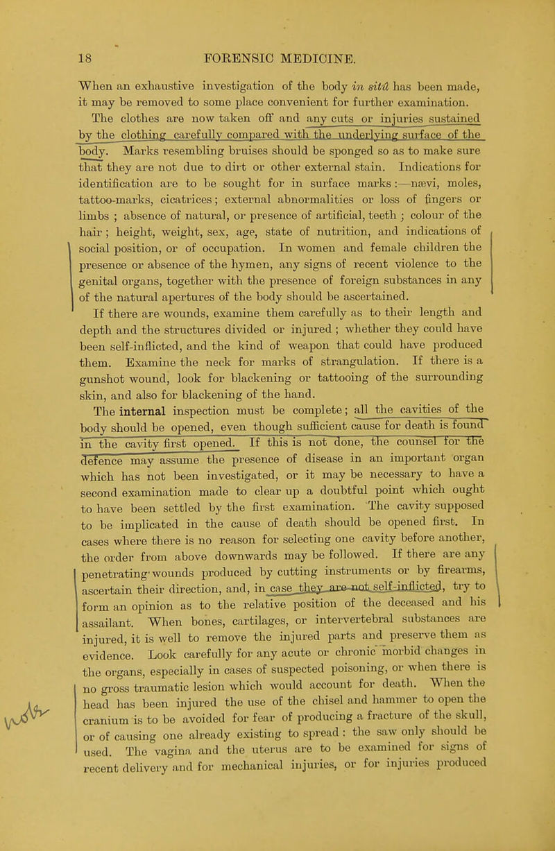 When an exhaustive investigation of the body in sitil has been made, it may be removed to some place convenient for further examination. The clothes are now taken off and any cuts or injuries sustained by the clothing carefully compared with the underlying surface of the body. Marks resembling bruises should be sponged so as to make sure that they are not due to dii't or other extei'nal stain. Indications for identificJition are to be sought for in surface marks :—naavi, moles, tattoo-marks, cicatrices; external abnormalities or loss of fingers or limbs ; absence of natural, or presence of artificial, teeth ; colour of the hair ; height, weight, sex, age, state of nutrition, and indications of social position, or of occupation. In women and female children the presence or absence of the hymen, any signs of recent violence to the genital organs, together with the presence of foreign substances in any of the natural apertures of the body should be ascertained. If there are wounds, examine them carefully as to their length and depth and the structures divided or injured ; whether they could have been self-inflicted, and the kind of weapon that could have produced them. Examine the neck for marks of strangulation. If there is a gunshot wound, look for blackening or tattooing of the surrounding skin, and also for blackening of the hand. The internal inspection must be complete; all the cavities of the body should be opened, even though sufificient cause for death is found^ in the cavity first opened. If this is not done, the counsel tor tJie defence may assume the presence of disease in an important organ which has not been investigated, or it may be necessary to have a second examination made to clear up a doubtful point which ought to have been settled by the first examination. The cavity supposed to be implicated in the cause of death should be opened first. In cases where there is no reason for selecting one cavity before another, the order from above downwards may be followed. If there are any penetrating-wounds produced by cutting instruments or by firearms, I ascertain their direction, and, injcaseJIi£^,axe^iMil self-inflictp^, try to form an opinion as to the relative position of the deceased and his assailant. When bones, cartilages, or intervertebral substances are injured, it is well to remove the injured parts and preserve them as evidence. Look carefully for any acute or chronic 'morbid changes in the organs, especially in cases of suspected poisoning, or when there is no gross traumatic lesion which would account for death. Wlien the head has been injured the use of the chisel and hammer to open the cranium is to be avoided for fear of producing a fracture of the skull, or of causing one already existing to spread : the saw only should be used. The vagina and the uterus are to be examined for signs of recent delivery and for mechanical injuries, or for injuries produced