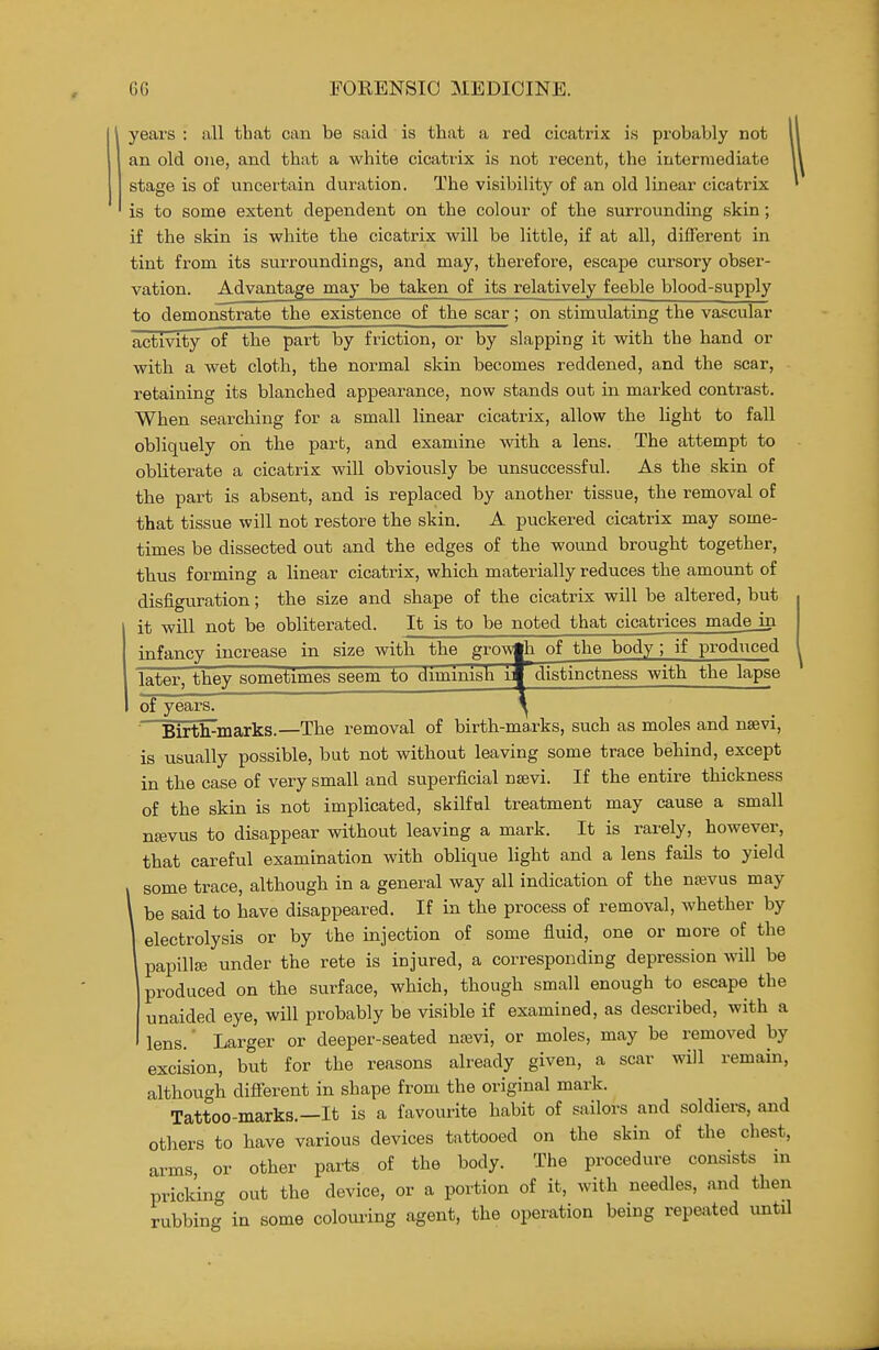 years : all that can be said is that a red cicatrix is probably not an old one, and that a white cicatrix is not recent, the intermediate stage is of uncertain duration. The visibility of an old linear cicatrix is to some extent dependent on the colour of the surrounding skin; if the skin is white the cicatrix will be little, if at all, different in tint from its surroundings, and may, therefore, escape cursory obser- vation. Advantage may be taken of its relatively feeble blood-supply to demonstrate the existence of the scar; on stimulating the vascular activity of the part by friction, or by slapping it with the hand or with a wet cloth, the normal skin becomes reddened, and the scar, retaining its blanched appearance, now stands out in marked contrast. When searching for a small linear cicatrix, allow the light to fall obliquely on the part, and examine witb a lens. The attempt to obliterate a cicatrix wiU obviously be unsuccessful. As the skin of tlie part is absent, and is replaced by another tissue, the removal of that tissue will not restore the skin. A puckered cicatrix may some- times be dissected out and the edges of the wound brought together, tbus forming a linear cicatrix, which materially reduces the amount of disfiguration; the size and shape of the cicatrix will be altered, but it will not be obliterated. It is to be noted that cicatrices madejn infancy increase in size with the growth of the body; if produced later, they sometimes seem to dimmish i* distinctness with the lapse of years. ^ Birth-marks.—The removal of birth-marks, such as moles and nsevi, is usually possible, but not without leaving some trace behind, except in the case of very small and superficial nsevi. If the entire thickness of the skin is not implicated, skilful treatment may cause a small n^vus to disappear without leaving a mark. It is rarely, however, that careful examination with oblique light and a lens fails to yield some trace, although in a general way all indication of the na;vus may be said to have disappeared. If in the process of removal, whether by electrolysis or by the injection of some fiuid, one or more of the papillaj under the rete is injured, a corresponding depression will be produced on the surface, which, though small enough to escape the unaided eye, will probably be visible if examined, as described, with a lens.' Larger or deeper-seated naivi, or moles, may be removed by excision, but for the reasons already given, a scar will remain, although different in shape from the original mark. Tattoo-marks.—It is a favourite habit of sailors and soldiers, and others to have various devices tattooed on the skin of the chest, arms, or other parts of the body. The procedure consists in pricking out the device, or a portion of it, with needles, and then rubbing in some colouring agent, the operation being repeated untU