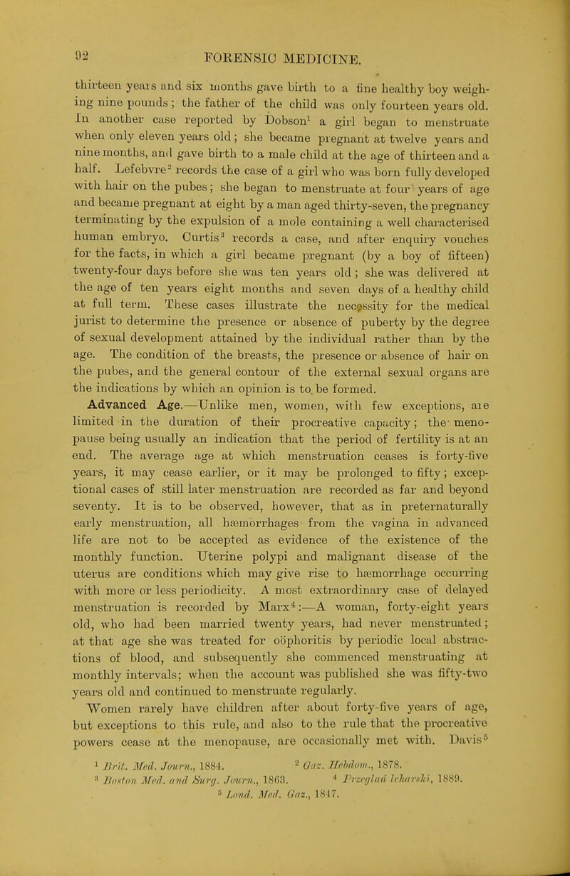 thirteen yeais and six months gave birth to a fine healthy boy weigh- ing nine pounds ; the father of the child was only fourteen years old. In another case reported by Dobson^ a girl began to menstruate when only eleven years old ; she became pregnant at twelve years and nine months, anil gave birth to a male child at the age of thirteen and a half. Lefebvre= records the case of a girl who was born fully developed with hair on the pubes; she began to menstruate at four years of age and became pregnant at eight by a man aged thirty-seven, the pregnancy terminating by the expulsion of a mole containing a well characterised human embryo. Curtis' records a case, and after enquiry vouches for the facts, in which a girl became pregnant (by a boy of fifteen) twenty-four days before she was ten years old ; she was delivered at the age of ten years eight months and seven days of a healthy child at fuU term. These cases illustrate the nec^sssity for the medical jurist to determine the presence or absence of puberty by the degree of sexual development attained by the individual rather than by the age. The condition of the breasts, the presence or absence of hair on the pubes, and the general contour of the external sexual organs are the indications by which an opinion is to. be formed. Advanced Age.—Unlike men, women, with few exceptions, aie limited in the duration of their procreative capacity; the-meno- pause being usually an indication that the period of fertility is at an end. The average age at which menstruation ceases is forty-five years, it may cease earlier, or it may be prolonged to fifty; excep- tional cases of still later menstruation are recorded as far and beyond seventy. It is to be observed, however, that as in preternaturally early menstruation, all hjemorrhages from the vagina in advanced life are not to be accepted as evidence of the existence of the monthly function. Uterine polypi and malignant disease of the uterus are conditions which may give rise to hjemorrhage occurring with more or less periodicity. A most extraordinary case of delayed menstruation is recorded by Marx*:—A woman, forty-eight years old, who had been married twenty years, had never menstruated; at that age she was treated for oophoritis by periodic local abstmc- tions of blood, and subsequently .she commenced menstruating at monthly intervals; when the account was published she was fifty-two years old and continued to menstruate regularly. Women rarely have children after about forty-five years of age, but exceptions to this rule, and also to the rule that the pi-ocreative powers cease at the menopause, are occasionally met with. Davis'' 1 J3nt. Med. Jouni., 1884. ^ q„._ Jlehdum., 1878. » Bout on Mod. and isvrff. .Town., 18G3. •* rrsrylad U'hir.tlii, 1889. ° Lond. Mfid. Oiiz., 1817.