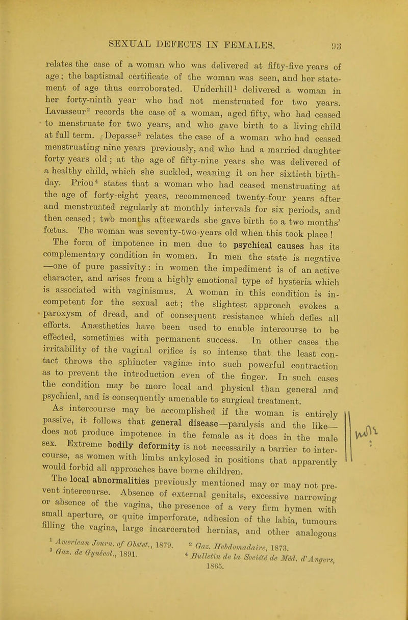 relates the case of a woman who was delivered at fifty-five years of age; the baptismal certificato of the woman was seen, and her state- ment of age thus corroborated. Underbill i deUvered a woman in her forty-ninth year who had not menstruated for two years. Lavasseur^ records the case of a woman, aged fifty, who had ceased to menstruate for two years, and who gave birth to a living child at full term. Depasse^ relates the case of a woman who had ceased menstruating nine years previously, and who had a married daughter forty years old ; at the age of fifty-nine years she was delivered of a healthy child, which she suckled, weaning it on her sixtieth birth- day. Prion* states that a woman who had ceased menstruating at the age of forty-eight years, recommenced twenty-four years after and menstruated regularly at monthly intervals for six periods, and then ceased; two months afterwards she gave birth to a two months' foitus. The woman was seventy-two years old when this took place ! The form of impotence in men due to psychical causes has its complementary condition in women. In men the state is negative —one of pure passivity: in women the impediment is of an active character, and arises from a highly emotional type of hysteria which is associated with vaginismus. A woman in this condition is in- competejit for the sexual act; the slightest approach evokes a ' paroxysm of dread, and of consequent resistance Avhich defies all efibrts. Anaesthetics have been used to enable intercourse to be efiected, sometimes with permanent success. In other cases the irritability of the vaginal orifice is so intense that the least con- tact throws the sphincter vaginas into such powerful contraction as to prevent the introduction even of the finger. In such cases the condition may be more local and physical than general and psychical, and is consequently amenable to surgical treatment. As intercourse may be accomplished if the woman is entirely passive, It follows that general disease-paralysis and the like- does not produce impotence in the female as it does in the male sex. Extreme bodily deformity is not necessarily a barrier to inter- course as-women with limbs ankylosed in positions that apparently would forbid all approaches have borne children. The local abnormalities previously mentioned may or may not pre vent intercourse. Absence of external genitals, excessive narrowing or absence of the vagina, the presence of a very firm hymen with small aperture, or quite imperforate, adhesion of the labia, tumours hiiing the vagina, large incarcerated hernias, and other analogous ' American journ. of Oh.tet, 1879. = Qaz. Hchdomadaive, 1873.