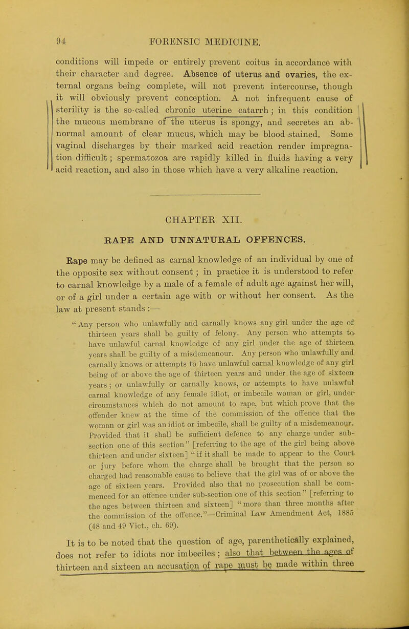 conditions will impede or entirely prevent coitus in accordance with their character and degree. Absence of uterus and ovaries, the ex- ternal organs being complete, will not prevent intercourse, though it will obviously prevent conception. A not infrequent cause of sterility is the so-called chronic uterine catarrh; in this condition the mucous membrane of the uterus is spongy, and secretes an ab- normal amount of clear mucus, which may be blood-stained. Some vaginal discharges by their marked acid reaction render impregna- tion diflicult; spermatozoa are rapidly killed in fluids having a very acid reaction, and also in those which have a very alkaline reaction. CHAPTER XII. BAPE AND UNNATURAL OFFENCES. Eape may be defined as carnal knowledge of an individual by one of the opposite sex without consent; in practice it is understood to refer to carnal knowledge by a male of a female of adult age against her will, or of a girl under a certain age with or without her consent. As the law at present stands :—  Any person who unlawfully and carnally knows any girl under the age of tlm-teen years shall be guilty of felony. Any person who attempts to have unlawful cai-nal knowledge of any gii-l under the age of thirteen, years shall be guilty of a misdemeanour. Any person who unla>vfully and carnally knows or attempts to have unlawful cai-nal knowledge of any gu-I being of or above the age of thirteen years and under the age of sixteen years ; or unlawfully or carnally knows, or attempts to have unlawful carnal knowledge of any female idiot, or imbecile woman or girl, under- circumstances which do not amount to rape, but which prove that th& offender knew at the time of the commission of the offence that the. woman or gu-1 was an idiot or imbecile, shall be guilty of a misdemeanour.. Provided that it shall be sufficient defence to any charge under sub- section one of this section [referring to the age of the gul being above thu-teen and under sixteen]  if it shall be made to appear to the Court or jury before whom the charge shall be brought that the person so charged had reasonable cause to believe that the girl was of or above the age of sixteen years. Provided also that no prosecution shall be com- menced for an offence under sub-section one of this section  [referring to the ages between thii-teen and sixteen]  more than three months after the commission of the offence.—Criminal Law Amendment Act, 1S85 (48 and 49 Vict., ch. 69). It is to be noted that the question of age, parenthetically explained, does not refer to idiots nor imbeciles ; also that betwfipn tliP, n^PS nf thii-teen and sixteen an accusation of rape must bQ Qjade within thi-ee