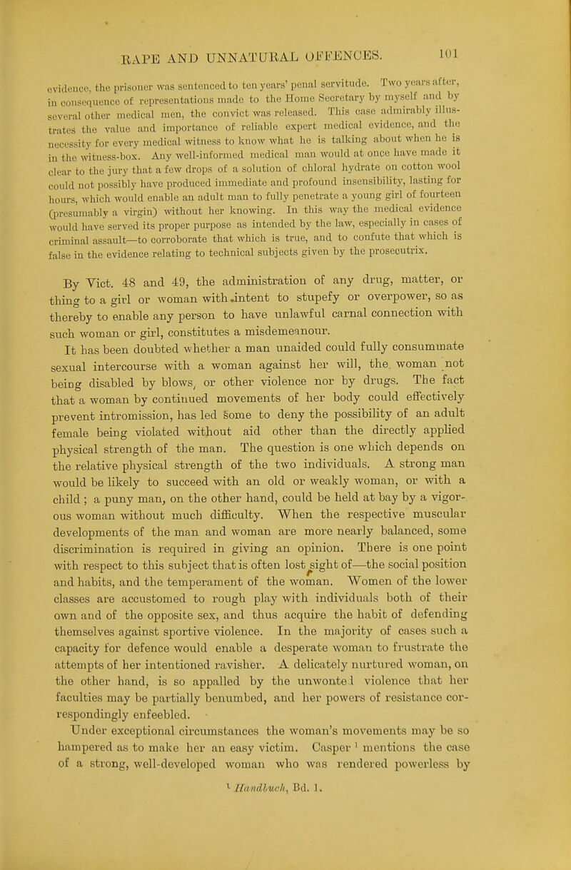 uvidmicc, the prisoner was sentuiiced to ton years' penal servitude. Two years after, in consequence of representations made to the Home Secretary by myself and by several other medical men, the convict was released. This case admirably illus- trates the value and importance of reliable expert medical evidence, and the necessity for every medical witness to know what he is talking about when he is in the witness-box. Any well-informed medical man would at once have made it clear to the jm-y that a few drops of a solution of chloral hydrate on cotton wool could not possibly have produced immediate and profound insensibility, lasting for hours, which would enable an adult man to fully penetrate a young girl of fourteen Qjresumably a vh-gin) wthout her knowing. In this way the medical evidence would have served its proper purpose as intended by the law, especially in cases of criminal assault—to corroborate that which is true, and to confute that wliich is false in the evidence relating to technical subjects given by the prosecutrix. By Yict. 48 and 49, the administration of any drug, matter, or thing to a girl or woman with .intent to stupefy or overpower, so as thereby to enable any person to have unlawful carnal connection with such woman or girl, constitutes a misdemeanour. It has been doubted whether a man unaided could fully consummate sexual intercourse with a woman against her will, the. woman not being disabled by blows, or other violence nor by drugs. The fact that a woman by continued movements of her body could effectively prevent intromission, has led Some to deny the possibility of an adult female being violated without aid other than the directly appUed physical strength of the man. The question is one which depends on the relative physical strength of the two individuals. A strong man would be hkely to succeed with an old or weakly woman, or with a child ; a puny man, on the other hand, could be held at bay by a vigor- ous woman without much difficulty. When the respective muscular developments of the man and woman are more nearly balanced, some discrimination is required in giving an opinion. There is one point with respect to this subject that is often lost^ight of—the social position and habits, and the temperament of the woman. Women of the lower classes are accustomed to rough play with individuals both of their own and of the opposite sex, and thus acquire the habit of defending themselves against sportive violence. In the majority of cases such a capacity for defence would enable a desperate woman to frustrate the attempts of her intentioned ravisher. A delicately nurtured woman, on the other hand, is so appalled by the unwonte l violence that her faculties may be partially benumbed, and her powers of resistance cor- respondingly enfeebled. Under exceptional circumstances the woman's movements may be so hampered as to make her an easy victim. Casper ' mentions the case of a strong, well-developed woman who was rendered powerless by ^ Ilandluoli^ Bd. 1.