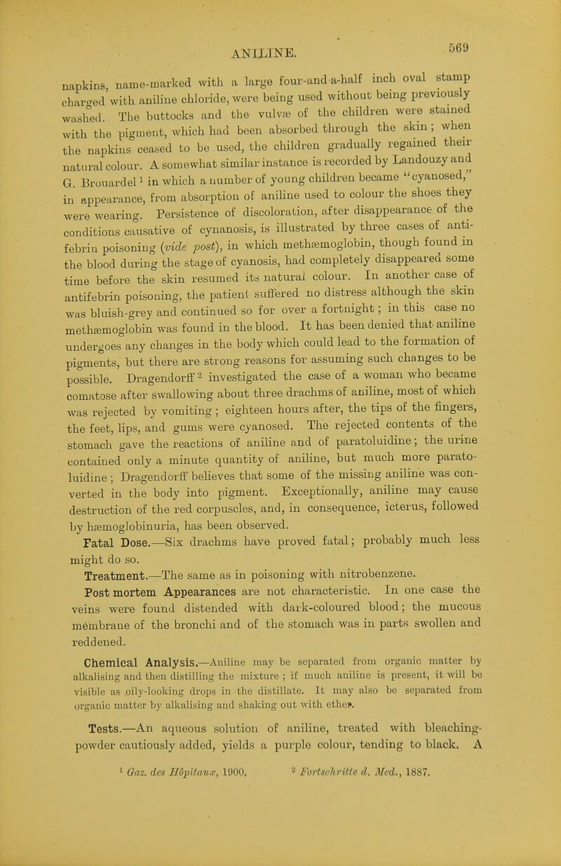 napkins, name-marked with a large four-and a-half inch oval stamp char-ed witli aniline chloride, were being used without being previously washed The buttocks and the vulvi« of the children were stained with the pigmeiit, which had been absorbed through the skm; when the napkins ceased to be used, the children gradually regained their natural colour. A somewhat similar instance is recorded by Landouzy and G. Brouardel 1 in which a number of young children became cyanosed, in appearance, from absorption of aniline used to colour the shoes they were wearing. Persistence of discoloration, after disappearance of the conditions causative of cynanosis, is illustrated by three cases of anti- febriu poisoning {vide post), in which methsemoglobin, though found in the blood during the stage of cyanosis, had completely disappeared some time before the skin resumed its natural colour. In another case of antifebrin poisoning, the patient suflered no distress although the skin was bluish-grey and continued so for over a fortnight; in this caae no methffimoglobin was found in the blood. It has been denied that aniline undergoes any changes in the body which could lead to the formation of pigments, but there are strong reasons for assummg such changes to be possible. Dragendorff 2 investigated the case of a woman who became comatose after swallowing about three drachms of aniline, most of which was rejected by vomiting ; eighteen hours after, the tips of the fingers, the feet, lips, and gums were cyanosed. The rejected contents of the stomach gave the reactions of aniline and of paratoluidine; the urine contained only a minute quantity of aniline, but much more parato- luidine ; Dragendorff beheves that some of the missing aniline was con- verted in the body into pigment. Exceptionally, aniline may cause destruction of the red corpuscles, and, in consequence, icterus, followed by haemoglobinuria, has been observed. Fatal Dose.—Six drachms have proved fatal; probably much less might do so. Treatment.—The same as in poisoning with nitrobenzene. Post mortem Appearances are not characteristic. In one case the veins were found distended with dark-coloured blood; the mucous membrane of the bronchi and of the stomach was in parts swollen and reddened. Chemical Analysis.—Aniline may be separated from organic matter by alkalising and then distilling tlio mixture ; if mucli aniline is present, it will bo visible as .oily-looking drops in the distillate. It may also be separated from organic matter by alkalising and shaking out with etlie*. Tests.—An aqueous solution of aniline, treated with bleaching- powder cautiously added, yields a purple colour, tending to black. A 1 Gaz. des EdpUaux, 1900. * Fortsohritte d. Med., 1887.