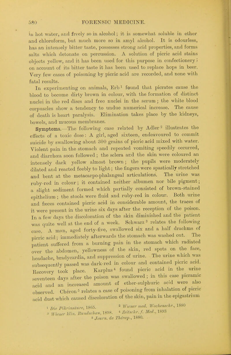 iu hot water, and freely so in alcohol; it is somewhat soluble in ether and chloroform, hut much more so in amyl alcohol. It is odourless, has an intensely bitter taste, possesses strong acid properties, and forms salts which detoiiate on percussion. A solution of picric acid stains objects yellow, and it has been used for this piu'pose in confectionery j on account of its bitter taste it has been used to replace hops in beer. Very few cases of poisoning by picric acid are recorded, and none with fatal results. In experimenting on animals, Erb^ found that picrates cause the blood to become dirty brown in colour, with the formation of distinct nuclei in the red discs and free nuclei in the serum; the white blood corpuscles show a tendency to undue numerical increase. The cause of death is heart paralysis. Elimination takes place by the kidneys, bowels, and mucous membranes. Symptoms.—The following case related by Adler^ illustrates the effects of a toxic dose: A girl, aged sixteen, endeavoured to commit suicide by swallowing about 300 grains of picric acid mixed with water. Violent pain in the stomach and repeated vomiting speedily occurred, and diarrhoea soon followed ; the sclera and the skin were coloured an intensely dark yellow almost brown; the pupils were moderately dilated and reacted feebly to light; the fingers were spastically stretched and bent at the metacarpo-phalangeal articulations. The urine was ruby-red in colour; it contained neither albumen nor bile pigment; a slight sediment formed which partially consisted of brown-stained epithehum ; the stools were fluid and ruby-red in colour. Both urine and fffices contained picric acid in considerable amount, the traces of it were present in the urine six days after the reception of the poison. In a few days the discoloration of the skin diminished and the patient was quite well at the end of a week. Schwarz 3 relates the following case. A man, aged forty-five, swallowed six and a half drachms of picric acid; immediately afterwards the stomach was washed out. The patient suffered from a burning pain in the stomach which radiated over the abdomen, yellowness of the skin, red spots on the face, headache, bradycardia, and suppression of urine. The urine v.hich was subsequently passed was dark-red in colour and contained picric acid. Recovery took place. Karplus* found picric acid in the urme seventeen days after the poison was swallowed ; in this case picramic acid and an increased amount of ether-sulphuric ncid were also observed Cheron = relates a case of pois(ming from inhalation of picric acid dust which caused discoloration of the skin, pain in the epigastrium 1 Die. PU^rinsoA^vc, 18(i5. ^ ^V'cncv me,l. ^\-oche,m■hr., 1880 Wirnrr Idiu. Ihuuhrluni, 181)8. ^ Zcihrhr.J. Med., 18',).? B Journ. de 17Ump., 1880.