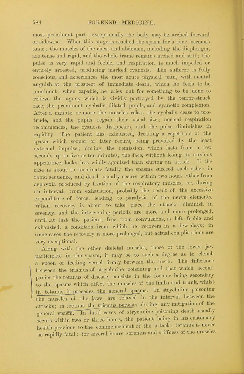 most prominent pai't; exceptionally the body may be arched forward or sidewise. When this stage is reached the spasm for a time becomes tonic; the muscles of the chest and abdomen, including the diaphragm, are tense and rigid, and the whole frame remains arched and stifl; the pulse is very rapid and feeble, and respiration is much impeded or entirely arrested, producing marked cyanosis. The sufferer is fully conscious, and experiences the most acute physical pain, with mental anguish at the prospect of immediate death, which he feels to be imminent; when capable, he cries out for something to be done to relieve the agony which is vividly portrayed by the terror-struck face, the prominent eyeballs, dilated pupils, and cyanotic complexion. After a minute or more the muscles relax, the eyeballs cease to pro- trude, and the pupils regain their usual size; normal respiration recommences, the cyanosis disappears, and the pulse diminishes in rapidity. The patient lies exhausted, dreading a repetition of the spasm which sooner or later recurs, being provoked by the least external impulse; during the remission, which lasts from a few seconds up to five or ten minutes, the face, without losing its anxious appearance, looks less wildly agonised than during an attack. If the case is about to terminate fatally the spasms succeed each other in rapid sequence, and death usually occurs within two hours either from asphyxia produced by fixation of the respiratory muscles, or, during an interval, from exhaustion, probably the result of the excessive expenditure of force, leading to paralysis of the nerve elements. When recovery is about to take place the attacks diminish in severity, and the intervening periods are more and more prolonged, until .at last the patient, free from convulsions, is left feeble and exhausted, a condition from which he recovers in a few days; m some cases the recovery is more prolonged, but actual complications are very exceptional. Along with the other skeletal muscles, those of the lower jaw participate in the spasm, it may be to such a degree as to clench a spoon or feeding vessel firmly between the teeth. The difference between the trismus of strychnine poisoning and that which accom- panies the tetanus of disease, consists in the former being secondary to the spasms which affect the muscles of the limbs and trunk, whilst in tetanus it precedes the genera^spasjas. In strychnine poisoning the muscles of the jaws are relaxed in the interval between the attacks; in tRtn,nus_theJrismus persists during any mitigation of the general spas^mTTirfotel cases of strychnine poisoning deixth usually occurs within two or three hours, the patient being in his customary health previous to the commencement of the attack; tetanus is never so rapidly fatal; for several hours soreness and stiffness of the muscles