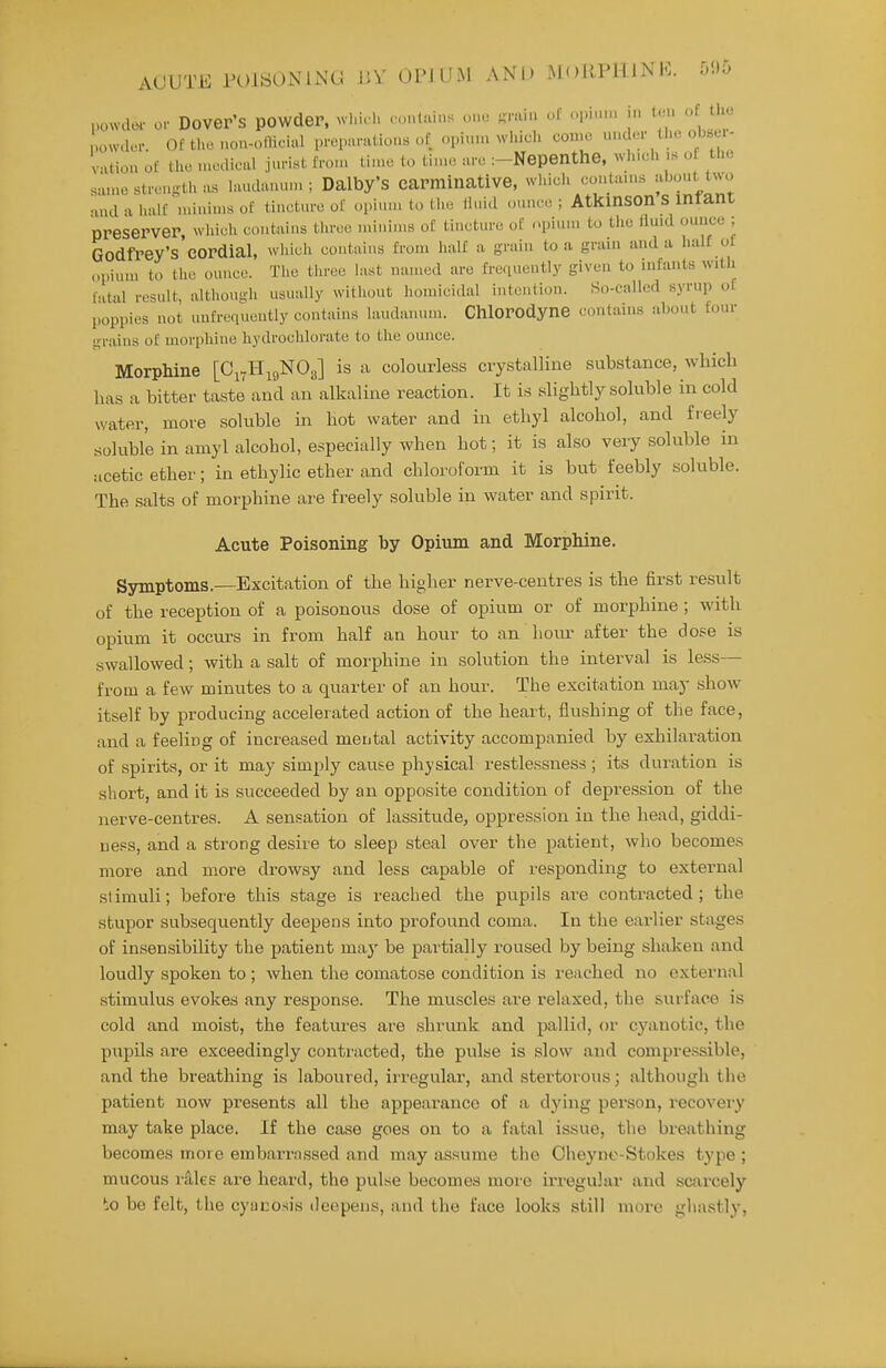 powder- o>- Dover's powder, whic h . ontuins one Rmin of opiun. in t.n. of the powdur. Of tho non-olMcial propanUiou.s of opi.nn which con.c under the obsu- Viition of tlio .nodical jurist fron, tin.c to ti.ne arc :-Nepenthe, which is o the same strength as hiudanun. ; Dalby'S carminative, wliich conUuns -f''^'^^^^ •uul a half minims of tincture of opium to tlio lluid ounce ; AtkinSOn S inrant preserver wliicli contains tln-cc minims of tincture of opium to the fluid ounce ; Godfrey's'eordial, whidi contains from half a grain to a grain and a halt of opium to the ounce. The tiu-ce last named arc frequently given to infants with lat-il result, although usually without homicidal intention. So-called syrup of poppies not unfrequently contains laudanum. Chlorodyne contains about four grains of morphine hydrochlorate to the ounce. Morphine [O17H19NO3] is a colourless crystalline substance, which has a bitter taste and an alkaline reaction. It is slightly soluble in cold water, move soluble m hot water and in ethyl alcohol, and fi-eely soluble in amyl alcohol, especially when hot; it is also very soluble in acetic ether; in ethylie ether and chloroform it is but feebly soluble. The salts of morphine are freely soluble in water and spirit. Acute Poisoning by Opium and Morphine. Symptoms.—Excitation of the higher nerve-centres is the first result of the reception of a poisonous dose of opium or of morphine ; with opium it occurs in from half an hour to an hour after the dose is swallowed; with a salt of morphine in solution the interval is less— from a few minutes to a quarter of an hour. The excitation may show itself by producing accelerated action of the heart, flushing of the face, and a feeling of increased metital activity accompanied by exhilaration of spirits, or it may simply cause physical restlessness; its duration is short, and it is succeeded by an opposite condition of depression of the nerve-centres. A sensation of lassitude^ oppression in the head, giddi- iiess, and a strong desire to sleep steal over the patient, who becomes more and more drowsy and less capable of responding to external stimuli; before this stage is reached the pupils are contracted; the stupor subsequently deepens into profound coma. In the earlier stages of insensibility the patient may be pai'tially roused by being shaken and loudly spoken to ; when the comatose condition is reached no external stimulus evokes any response. The muscles are relaxed, the surface is cold and moist, the features are shrunk and pallid, or cyanotic, the pupils are exceedingly conti'acted, the pulse is slow and compressible, and the breathing is laboured, irregular, and stertorous; although the patient now presents all the appearance of a dying person, recovery may take place. If the case goes on to a fatal issue, the bi'eathing becomes more embarrassed and may assume the Cheyne-Stokes type ; mucous rales are heard, the pvdse becomes more irregular and scarcely to be felt, the cyucosis doepens, and the face looks still more gliastly.