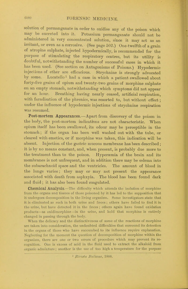 (iOO solution of permanganate in order to oxidise any of the poison which may be excreted into it. Potassium permanganate should not be administered in very concentrated solution, since it may act as an irritant, or even as a corrosive. (See page 502.) One-twelfth of a grain of atropine sulphate, injected hypodermically, is recommended for the purpose of stimulating the respiratory centres, but its utility Ls doubtful, notwithstanding the number of successful cases in which it has been used. (See section on Antagonisms of Poisons.) Hypodermic injections of ether are efficacious. Strychnine is strongly advocated by some. Lucatello ^ had a case in which a patient swallowed about forty-five grains of opium and twenty-two grains of morphine sulphate on an empty stomach, notwithstanding which symptoms did not appear for an hour. Breathing having nearly ceased, artificial respiration, with faradisation of the phrenics, was resorted to, but without effect; under the influence of hypodermic injections of strychnine respiration was resumed. Post-mortem Appearances.—Apart from discovery of the poison in the body, the post-mortem indicatiions are not characteristic. When opium itself has been swallowed, its odour may be perceptible in the stomach; if the organ has been well washed out with the tube, or cleared with emetics, or if morphine was taken, this indication will be absent. Injection of the gastric mucous membrane has been described; it is by no means constant, and, when present, is probably due more to the treatment than to the poison. Hypersemia of the brain and its membranes is not unfrequent, and in addition there may be oedema into the subarachnoid space and the ventricles. The amount of blood in the lungs varies; they may or may not present the appearance associated with death from aspbxyia. The blood has been found dark and fluid ; it has also been found coagulated. Chemical Analysis.—The difficulty which attends the isolation of morphine from the organs and tissues of those poisoned by it has led to the supposition that it undergoes decomposition in the living organism. Some investigators state that it is eliminated as such in both urine and faices ; others have failed to find it in the urine, but have detected it in the iveces ; others again have found oxidation products—as oxidimorphine—in the urine, and hold that morphine is entirely changed in passing through the body. When the delicacy and the distinctiveness of some of the reactions of morphine are taken into consideration, the undoubted difficulties that surround its detection in the organs of those who have succumbed to its influence require explanation. Neglecting for the moment the question of decomposition of morphine within the organism, there are one or two errors of procedure which may prevent its re- cognition. One is excess of acid in the fluid used to extract the alkaloid from organic admixture; another is the use of too high a temperature for the purpose Jlkista Italiam, 1888,