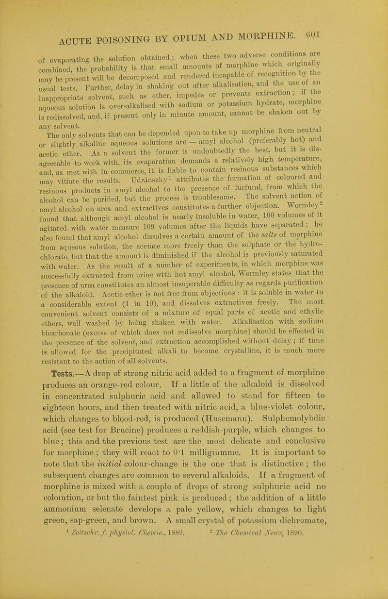 (501 of evaporating the solution obtained; when these two adverse conditions are combined, the probability is that snuUl amounts of morph.ne wh.ch or.g.na Iv maybep esent willbc decon..posed and rendered incapable of ••^^J-*- us.ud tests. Fm-ther, delay in shaking ont after alkalisafon, and the use of an inappropriate solvent, such as ether, impedes or prevents extraction, if the aqueous solution is over-alkalised with sodium or potassium hydrate, morphine is rcdissolved, and, if present only in minute amount, cannot be shaken out by any solvent. , . j. The only solvents that can be depended upon to take up morphine fi-orn neuti.i or slightly alkaline a^iueous solutions are - amyl alcohol (preferably hot) and acetic ether. As a solvent the former is undoubtedly the best, but it is dis- agreeable to work with, its evaporation demands a relatively high temperature, and, as met with in commerce, it is liable to contain resinous substances which may vitiate the results. Udninszkyi attributes the formation of coloured and resinous products in amyl alcohol to the presence of furfural, from which the alcohol can be purified, but the process is troublesome. The solvent action of amyl alcohol on urea and extractives constitutes a further objection. Wormlej- found that although amyl alcohol is nearly insoluble in water, 100 volumes of it agitated with water measure 109 volumes after the liquids have separated ; he also found that amyl alcohol dissolves a certain amount of the salts of morphine from aqueous solution, the acetate more freely than the sulphate or the hydro- chlorate, but that the amount is diminished if the alcohol is previously saturated with water. As the result of a number of experiments, in which morphine was successfully extracted from urine with hot amyl alcohol, Wormley states that the presence of urea constitutes an almost insuperable difficulty as regards purification of the alkaloid. Acetic ether is not free from objections : it is soluble in water to a considerable extent (1 in 10), and dissolves extractives fi-eely. The most convenient solvent consists of a mixture of equal parts of acetic and ethylic ethers, well washed by being shaken with water. Alkalisation with sodium bicarbonate (excess of which does not redissolve morphine) should be eflected in the presence of the solvent, and extraction accomplished without delay ; if time is allowed for the precipitated alkali to become crystalline, it is much more resistant to the action of all solvents. Tests.—A drop of strong nitric acid added to a fragment of morphine produces an orange-red colour. If a little of the alkaloid is dissolved in concentrated sulphuric acid and allowed to stand for fifteen to eighteen hours, and then treated with nitric acid, a blue-violet colour, which changes to blood-red, is produced (Husemann). Sulphomolvbdic acid (see test for Brucine) produces a reddish-purple, which changes to blue; this and the previous test are the most delicate and conclusive for morphine ; they will react to O'l milligramme. It is important to note that the initial colour-change is the one that is distinctive ; the sub.sequent changes are common to several alkaloids. If a fnigment of morphine is mixed with a couple of drops of strong sulphuric acid no coloration, or but the faintest pink is produced ; tlie addition of a little ammonium selenate develops a pale yellow, which changes to light green, sap-green, and brown. A small crystal of potassium dichromate, ' Zeitschr.f. physiid. (.'Iwrnic, ISS'.i. - The Chemical yens, 1890.