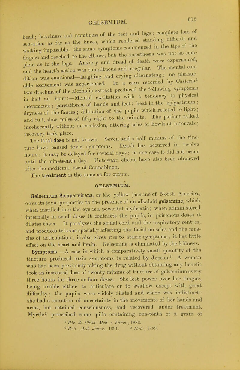 GELSEMIUM. head • heaviness and numbness of the feet and legs; complete loss of slt'tion as far as the knees, which rendered «t-d.ng d.fl.cuH and walking impossible ; the same symptoms commenced m the tips ot the finc^ers and reached to the elbows, but the anaesthesia was not so con.- plete as in the legs. Anxiety and dread of death wexje expenenced, and the heart's action was tumultuous and irregular. The mental con- dition was emotional-laughing and crying alternating; no plea.sur- able excitement was experienced. In a case recorded by Gasiccia two drachms of the alcoholic ex-tract produced the following symptoms in half an hour -.—Mental exaltation with a tendency to physical movements ; paresthesia, of hands and feet; heat in the epigastmun ; dryne.ss of the fauces ; dilatation of the pupils which reacted to light; and full, slow pulse of fifty-eight to the minute. The patient talked incoherently without intermission, uttering cries or howls at intervals ; recovery took place. The fatal dose is not known. Seven and a half minims of the tinc- ture have caused toxic symptoms. Death has occurred in twelve hours ; it may be delayed for several days; in one case it did not occur until the nineteenth day. Untoward effects have also been observed after the medicinal use of Cannabinon. The treatment is the same as for opium. GELSEMIUM. Gelsemium Sempervirens, or the yellow jasmine of North America, owes its toxic properties to the presence of an alkaloid gelsemine, which when instilled into the eye is a powerful mydriatic ; when administered internally in small doses it contracts the pupils, in poisonous doses it dilates them. It paralyses the spinal cord and the respiratory centies, and produces tetanus specially affecting the facial muscles and the mus- cles of articulation ; it also gives rise to ataxic symptoms; it has little effect on the heart and brain. Gelsemine is eliminated by the kidneys. Symptoms.—A case in which a comparatively small quantity of the tincture produced toxic symptoms is related by Jepson.- A woman who had been previously taking the drug without obtaining any benefit took an increased dose of twenty minims of tincture of gelsemium every three hours for three or four doses. She lost power over her tongue, being unable either to articulate or to swallow except with great difficulty ; the pupils were widely dilated and vision was indi.stinct: she had a sensation of uncertainty in the movements of her hands and arms, but retained consciousness, and recovered under tresitment. Myrtle^ prescribed some pills containing one-tenth of a grain of liZtr. di Chim. Med. r Farm., 1883. '^]int. Mi'd. Jmini.. 18!)1. Ihul , 188'.).