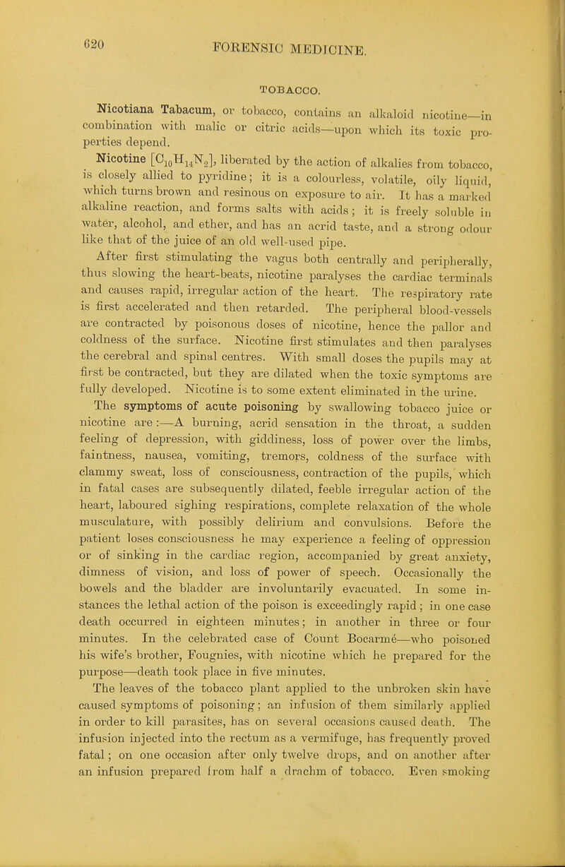 G20 TOBACCO. Nicotiana Tabacum, or tobacco, contains an alkaloid nicotine—in combination with malic or citric acids—upon which its toxic pro- perties depend. Nicotine [OjoHi^Ns], liberated by the action of alkalies from tobacco, is closely allied to pyridine; it is a colourless, volatile, oily liquid,' which turns brown and resinous on exposure to air. It has a marked' alkaline reaction, and forms salts with acids; it is freely soluble in water, alcohol, and ether, and has an acrid taste, and a strong odour like that of the juice of an old well-used pipe. After first stimulating the vagus both centrally and peripherally, thus slowing the heart-beats, nicotine paralyses the cardiac terminals and causes rapid, irregular action of the heart. The respiratory rate is first accelerated and then retarded. The peripheral blood-vessels are contracted by poisonous doses of nicotine, hence the pallor and coldness of the surface. Nicotine first stimulates and then paralyses the cerebral and spinal centres. With small doses the pupils may at first be contracted, but they are dilated when the toxic symptoms are fully developed. Nicotine is to some extent eliminated in the urine. The symptoms of acute poisoning by swallowing tobacco juice or nicotine are :—A burning, acrid sensation in the throat, a sudden feeling of depression, with giddiness, loss of power over the limbs, faintness, nausea, vomiting, tremors, coldness of the surface with clammy sweat, loss of consciousness, conti'action of the pupils, which in fatal cases are subsequently dilated, feeble irregular action of the heart, laboured sighing respirations, complete relaxation of the whole musculature, with possibly delirium and convulsions. Before the patient loses consciousness he may experience a feeling of oppression or of sinking in the cardiac region, accomjmnied by great anxiety, dimness of vision, and loss of power of speech. Occasionally the bowels and the bladder are involuntarily evacuated. In some in- stances the lethal action of the poison is exceedingly rapid ; in one case death occurred in eighteen minutes; in another in three or four minutes. In the celebrated case of Count Bocarme—who poisoned his wife's brother, Fougnies, with nicotine which he prepared for the purpose—death took place in five minutes. The leaves of the tobacco plant applied to the unbroken skin have caused symptoms of poisoning; an infusion of them similnrly applied in order to kill parasites, has on several occasions caused death. The infusion injected into the rectum as a vermifuge, has frequently proved fatal; on one occasion after only twelve di'ops, and on another after an infusion prepared from half a drachm of tobacco. Even .smoking