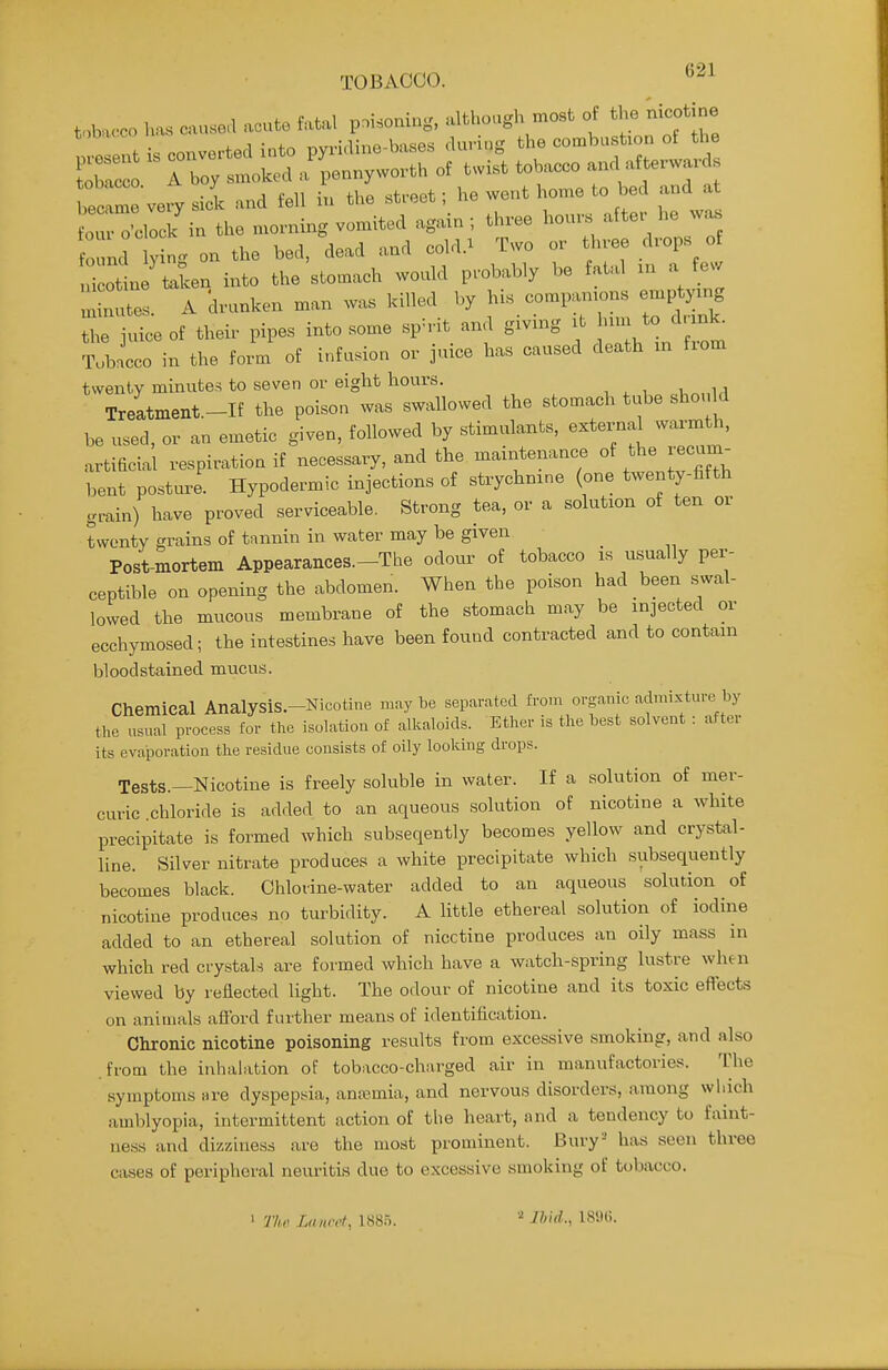 TOBACCO. toba<-co has cause,! acute fatal poisoning, although most of the nicotine 0 nd y ng on the bed, dead and cold.^ Two or three drops of 1 ottne taken into the stomach would probably be fatal xu a few : A 'drunken man was killed by his co.p— emp^.ng the juice of their pipes into some sph-it and gwmg it ^ojl nk^ TubLo in the form of infusion or juice has caused death m fxom twenty minutes to seven or eight hours. Treatment.-If the poison was swallowed the stomach tube should be used, or an emetic given, followed by stimulants, external warmth, artificial respiration if necessary, and the maintenance of the recam^ bent posture Hypodermic injections of strychnine (one twenty-fifth gmin) have proved serviceable. Strong tea, or a solution of ten or twenty grains of tnnnin in water may be given Post-mortem Appearances.-The odour of tobacco is usually per- ceptible on opening the abdomen. When the poison had been swal- lowed the mucous membrane of the stomach may be injected or ecchymosed; the intestines have been found contracted and to contain bloodstained mucus. Chemical AnalysiS.-Nicotine nmybe separated from organic admixture by the usual process for the isolation of aU.aloids. Ether is the best solvent : after its evaporation the residue consists of oily looking drops. Tests.—Nicotine is freely soluble in water. If a solution of mer- curic chloride is added to an aqueous solution of nicotine a white precipitate is formed which subseqently becomes yellow and crystal- line. Silver nitrate produces a white precipitate which subsequently becomes black. Chlorine-water added to an aqueous solution of nicotine produces no turbidity. A little ethereal solution of iodine added to an ethereal solution of nicotine produces an oily mass in which red crystals are formed which have a watch-spring lustre when viewed by reflected light. The odour of nicotine and its toxic effects on animals aflbrd further means of identification. Chronic nicotine poisoning results from excessive smoking, and also .from the inhalation of tobacco-charged air in manufactories. The symptoms are dyspepsia, anajmia, and nervous disorders, among wliich amblyopia, intermittent action of tlie heart, and a tendency to faint- ness and dizziness are the most prominent. Bury ' has seen three cases of peripheral neuritis due to excessive smoking of tobacco. • Thi' La wet, 188.5. •'■ Ihid., 189(5.