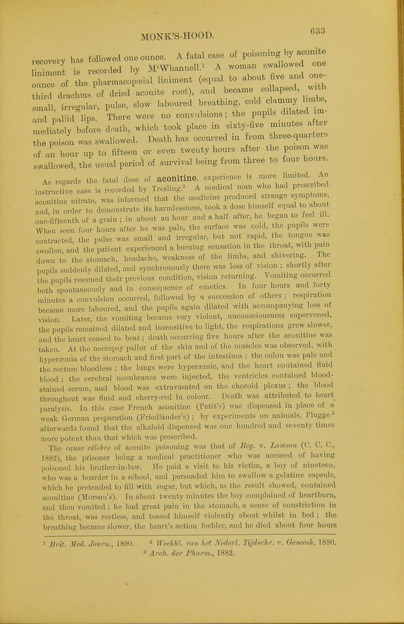 MONK'S-HOOD. recovery has followed one ounce. A fatal case of poisoning by aconrbe linTm is recorded by M'Whannell.^ A woman swallowed one our of the pharmacopcial liniment (equal to about hve and one- thi drachm, of dried aconite root), and became co lapsed w.th smli Trogular, pulse, slow laboured breathing, cold c ammy hmbs, xnd pa id lips. There were no convulsions; the pupls delated m- :2t3ly before d.ath, which took place in sixty-hve ^2:^^^ the poison was swallowed. Death has occurred m from three-quai teis Tl Zl up to fifteen or even twenty hours after the po.son was swallowed, the usual period of survival being from three to four hours. As reoards the fatal dose oE aconitine, experience is more limited. An inft uctlVe case is recorded Tresling.'^ A medical man ^vho had pvescnbed n^onitine nitrate, was informed that the medicine produced strange symptom, md order to den.oustrate its harmlessness, took a dose himself equal to abont o^iflfteenth of a grain ; in abont an honr and a half after, he began to eel ,11. When seen four hours after he was pale, the surface was cold, the pupils were contracted, the pulse was small and ivregnlar, but not rapid, the tongue was swollen, and the patient experienced a burning sensation in the throat, with pain down to the stomach, headache, weakness of the limbs, and shivering. Ihe pupils suddenly dilated, and synchronously there was loss of vision ; shortly after the pupils resumed their previous condition, vision returning. Vomiting occurred both spontaneously and in conse-iuence of emetics. In four hours and forty minutes a convulsion occurred, followed by a succession of others ; respiration became more laboured, and the pupils again dilated with accompanying loss of vision. Later, the vomiting became very violent, unconsciousness supervened, the pupils remained dilated and insensitive to light, the respirations grew slower, and the heart ceased to beat; death occurring five hours after the aconitine was taken. At tlie necropsy pallor of the skin and of the muscles was observed, with hypertemia of the stomach and first part of the intestines ; the colon was pale and the rectum bloodless ; the lungs were hyperaamic, and the heart contained fluid blood ; the cerebral membranes were injected, the ventricles contained blood- stained serum, and blood was extravasated on the choroid plexus ; the blood throughout was fluid and cherry-red in colom-. Death was attributed to heart paralysis. In this case French aconitine (Petit's) was dispensed in place of a weak German preparation (Friedliinder's) ; by experiments on animals, Phigge=' afterwards found tliat the alkaloid dispensed was one hundred and seventy times more potent than that which was prescribed. The rau.to ciMre of aconite poisoning was that of Reg. v. Lnmnon (C. C. C, 1882), the prisoner being a medical practitioner wlio was accused of having poisoned his brother-in-law. He paid a visit to his victim, a boy of nineteen, wlio was a boarder in a school, and persuaded liim to swallow a gelatine capsule, wliich he pretended to fill \nth sugar, but which, as tlie result showed, contained aconitine (Morsoa's). In about twenty minutes the boy complained of heartburn, !Uid then vomited ; lie liad great pain in the stomach, a sense of constriction in the throat, was restless, and tossed himself violently about wliilst in bed ; tlie breathing became slower, the heart's action feebler, and he died about four hours 1 Brit. Med. Joiirii., 1890. WeeJtM. vm hot Nedorl. Tijd.ichr. r. Ocnecsk, 1880.