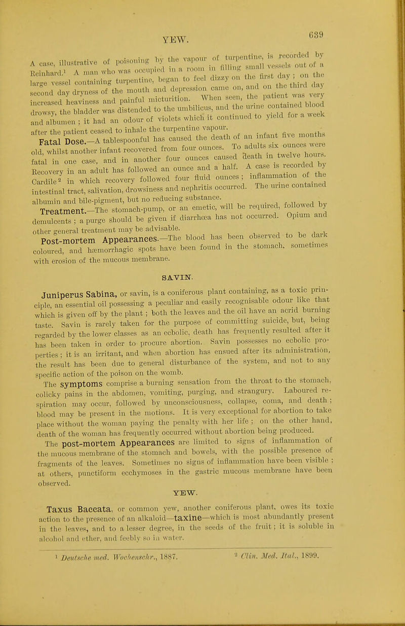 YEW. A case, i..us..Mv. of poi.o.i,. by U.. -,.0.. tu.^^^^^^^ i:r^^'l Z:^Zle. was distended to the nn>hilicu, and the .u-.ne and nllunen ; it had an odour of violets which ,t contmued to yield fo. a ^^eek after the patient ceased to inhale the turpentine vapour _ , Fatal Dose.-A tablespoonful has caused the death of an infant hve nionths 01J wMsfano her infant recovered fron. four ounces. To adu ts six ounces w.-e fatal in one case and in another four ounces caused death m twelve hour.. EC ve y ran adult has followed an ounce and a half. A case is recorded by Cardie' in which recovery followed four fluid ounces; inflammation of the fnT^tinal tract, salivation, dLvsiness and nephritis occurred. The urine contained albumin and bile-pigment, but no reducing substance. f.n^w^lbv TPeatment.-The stomach-pump, or an emetic, will be required, followed by demulcents; a purge should be given if diarrhcBa has not occurred. Opium and other general treatment may be advisable. , , ,i.„.i. Post-mortem Appearances.-The blood has been observed to be daik coloured, and ham.orrhagic spots have been found in the stomach, sometimes with erosion of the mucous membrane. SAVIN. JuniperUS Sabina, or savin, is a coniferous plant containing, as a toxic prin- ciple an essential oil possessing a peculiar and easily recognisable odour like that which is given off by the plant; both the leaves and the oil have an acrid burning taste Savin is rarely taken for the pm-pose of connnitting suicide, but, being re-arded by the lower classes as an ecbolic, death has frequently resulted after it ha°s been taken in order to procure abortion. Savin possesses no ecbolic pro- perties ; it is an irritant, and when abortion has ensued after its administration, the result has been due to general disturbance of the system, and not to an>- specific action of the poison on the womb. Tlie symptoms comprise a burning sensation from the throat to the stomach, colicky pains in the abdomen, vomiting, purging, and strangury. Laboured re- spiration may occur, followed by unconsciousness, collapse, coma, and death : blood may be present in the motions. It is very exceptional for abortion to take place without the woman paying the penalty with her life ; on the other hand, death of the woman has frequently occurred without abortion being produced. The post-mortem Appearances are limited to signs of inflammation of the mucous membrane of the stomach and bowels, vnth. the possible presence of fragments of the leaves. Sometimes no signs of inflammation have been visible : at others, punctiform ecchymoses in the gastric mucous membrane have been observed. YEW. Taxus Baecata, or common j-ew, another coniferous plant, owes its toxic action to the presence of an alkaloid—taxine—which is most abundantly present i?i the leaves, and to a lesser degree, in the seeds oC the fruit; it is soluble in aicoliol and ether, and feebly so in water. ••i riiii. Med. JtaL, 1899.