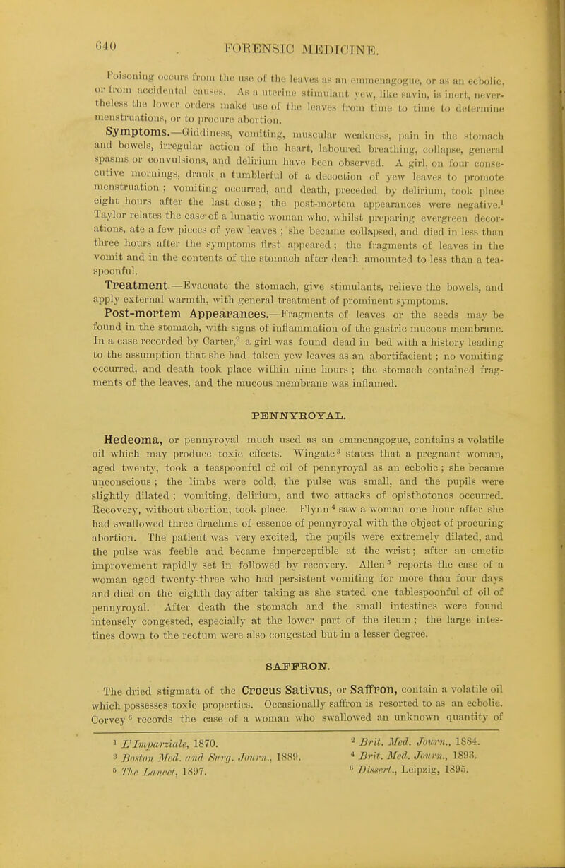 G40 Poisoning .iuc'ui'k from tlio use ol' Ihu lunves us an emnieniigoKUe, or uk an ecbolic, or from aecidi'ntal ciuiseH. As a nlerine stiuinlanl; yew, like savin, is inert, never- theless the lower orders make use of the leaves IVoni tinu; (o time to determine menstruations, or to procure abortion. Symptoms.—Giddiness, vomiting, muscular weakness, pain in the stomacli and bowels, irregular action of tlie lieart, laboured breatliing, collap.se, generid spasms or convulsions, and delirium have been observed. A girl, on four conse- cutive mornings, drank a tumblerful of a decoction of yew leaves to promote menstruation ; vomiting occurred, and death, preceded by delirium, took place eight hours after the last dose ; the post-mortem ajjpearances were negative.' Taylor relates the case of a lunatic woman who, whilst prei)aring evergreen decor- ations, ate a few pieces of yew leaves ; she became collapsed, and died in less than three liours after the symjitoms first appeared ; the fragments of leaves in the vomit and in the contents of the stomach after death amounted to less than a tea- spoonful. Treatment.—Evacuate the stomach, give stimulants, relieve the bowels, and apply external warmth, ^vith general treatment of prominent symptoms. Post-mortem Appearances.—Fragments of leaves or the seeds may be found in the stomach, with signs of inflammation of the ga.stric mucous membrane. In a case recorded by Carter,^ a girl was found dead in bed with a history leading to the assumption that she had taken yew leaves as an abortifacient ; no vomiting occuiTed, and death took place within nine hours ; the stomach contained fi'ag- ments of the leaves, and the mucous membrane was inflamed. PEWNYKOYAL. Hedeoma, or pennyi-oyal much used as an emmenagogue, contains a volatile oil which may produce toxic effects. Wingate^ states that a pregnant woman, aged twenty, took a teaspoonful of oil of pennyi'oyal as an ecbolic ; she became unconscious ; the limbs were cold, the pulse was small, and the pupils were slightly dilated ; vomiting, delirium, and two attacks of opisthotonos occurred. Eecovery, without abortion, took place. Fljmn ^ saw a woman one hour after she had swallowed three cb-achms of essence of pennyi-oj'al with the object of procm-ing abortion. The patient was very excited, the pupils were extremely dilated, and the pulse was feeble and became imperceptible at the wrist; after an emetic improvement rapidly set in followed by recovery. Allen ■'' reports the case of a woman aged twenty-three who had persistent vomiting for more than four days and died on the eighth day after taking as she stated one tablespoouful of oil of pennyroyal. After death the stomach and the small intestines were found intensely congested, especially at the lower part of the ileum ; the large intes- tines down to the rectum were also congested but iu a lesser degree. SAFFRON. The dried stigmata of the Croeus Sativus, or Saffron, contain a volatile oil which possesses toxic properties. Oc(;asionally saffron is resorted to as an ecbolic. Corvey records the case of a woman who swallowed an unknown quantity of 1 L'Imparziale, 1870. 3 Jlti.ifdu Mod. find i9iirf/. Juiir/i., IS8D. 77i.r Lancet, 1S!)7. Brit. Med. Journ., 188-1. ■» Bnt. Med. Jovni., 1893.  Bk-nert., Leipzig, 1895.