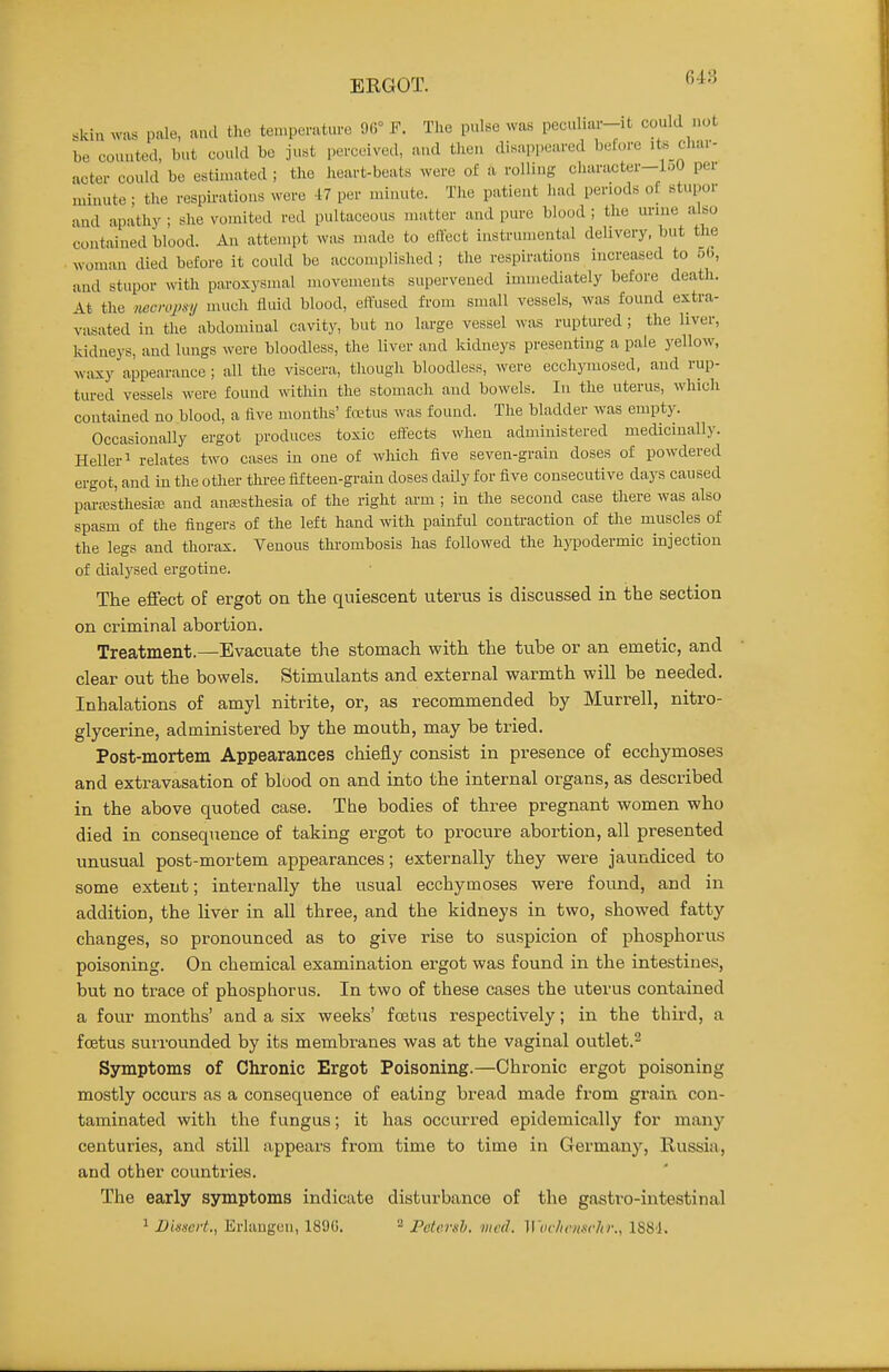 ERGOT. «kin was pale, a.ul tlio teu.perature 96° F. Tlie pulse was pecuhai--it could not be counted, but could be just perceived, and then disappeared before its char- acter could be estiiuated ; the heart-beats were of a rolling character-loO per uunute; tlie respii-ations were -17 per minute. The patient had periods of stupor and apathy ; she vomited red pultaceous matter and pure blood ; the urme also contained blood. An attempt was made to effect instrumental delivery, but the woman died before it could bo accomplished ; the respirations increased to 56, and stupor with paroxysmal movements supervened immediately before death. At the necropsy much fluid blood, effused fi'om small vessels, was found extra- vasated in the abdominal cavity, but no large vessel was ruptured ; the liver, kidneys, and lungs were bloodless, the liver and kidneys presenting a pale yellow, waxy appearance; all the viscera, though bloodless, were ecchymosed, and rup- tured vessels were found within the stomach and bowels. In the uterus, which contained no blood, a five months' fretus was found. The bladder was empty. Occasionally ergot produces toxic effects when administered medicinally. Heller 1 relates two cases in one of which five seven-grain doses of powdered ergot, and in the otlier thi-ee fifteen-grain doses daily for five consecutive days caused pM-ffis'thesire and anaasthesia of the right arm ; in the second case there was also spasm of the fingers of the left hand with painful conti-action of tlie muscles of the legs and thorax. Venous thrombosis has followed the hjTJodermic injection of dialysed ergotine. The effect of ergot on the quiescent uterus is discussed in the section on criminal abortion. Treatment.—Evacuate the stomach with the tube or an emetic, and clear out the bowels. Stimulants and external warmth will be needed. Inhalations of amyl nitrite, or, as recommended by Murrell, nitro- glycerine, administered by the mouth, may be tried. Post-mortem Appearances chiefly consist in presence of ecchymoses and extravasation of blood on and into the internal organs, as described in the above quoted case. The bodies of three pregnant women who died in consequence of taking ergot to procure abortion, all presented unusual post-mortem appearances; externally they were jaundiced to some extent; internally the usual ecchymoses were found, and in addition, the liver in all three, and the kidneys in two, showed fatty changes, so pronounced as to give rise to suspicion of phosphorus poisoning. On chemical examination ergot was found in the intestines, but no trace of phosphorus. In two of these cases the uterus contained a four months' and a six weeks' fcetus respectively; in the third, a foetus surrounded by its membranes was at the vaginal outlet.^ Symptoms of Chronic Ergot Poisoning.—Chronic ergot poisoning mostly occurs as a consequence of eating bread made from grain con- taminated with the fungus; it has occurred epidemically for many centuries, and still appears from time to time in Germany, Russia, and other countries. The early symptoms indicate disturbance of the gastro-intestinal ^ JDissert., Erlangcn, 1890. ^ Petersh. mcd. Wochcnsclir., ISSJ.