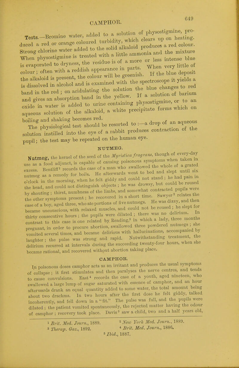 CAMPHOR. irl«rl to n solution of physostigraine, pro- TestS.-Bromine water, added to ^ l,3.,ting. duced a red ov o.augo -^^--^^^^^^f ; Xes'a red colou:. Strong chlorine added to the soM^^^^^^^ When physostigmine ,s ^^^^^^ ^^^^f^^J.^r less intense blue is evaporated to dryness, the residue xs of a more oi^ ^:ls solution of tb, alWoid, a .Uto precipt»te to™s wh.ch o. boiling and shaking becomes red. ^ „ „f nnueous The physiological test should be resorted to :-a drop of an aqueous solution instilled into the eye of a rabbit produces contraction of the pupil; the test may be repeated on the human eye. NUTMEG. Nutmeg, the kernel of the seed of the M,nstlca fra,ra,., f^-^'^fj''?'-^''^ use ™ food adinnct, is capable of causing poisonous symptoms ^heu taken m Zl Bentli.^ .co^ case. ™ .ho ^^^^^l^^^^ :Sirr:2rrheMt1Sd.and couM not ^^^^^^ tiLtt symptoms' present; he recovered in a short time^ Saw,^- re ates he case of a boy, aged three, who ate portions of five nutmegs. He was d,z.y. and hen blame nnco'nsdous, wi^h relaxed muscles, and co.ld not be —d ; he s^ept fo^ thirty consecutive hours; the pupils were dilated ; '^'^^^'^^^ tee Zo^Z contrast to this case is one related by. Eeading,^ m which a lady, th ee months p e 'nant, in order to procure abortion, swallowed three powdered nutmegs ; she vomited several times, and became delirious with hallucinations, accompanied by laughter ; the pulse was strong and rapid. Notwithstanding treatment, the delirium recurred at intervals during the succeeding twenty-four hours, wlxen she became rational, and recovered without abortion talcing place. CAMPHOR. In poisonous doses camphor acts as an irritant and produces the usual symptoms of collapse; it first stimulates and then paralyses the nerve centres, and tends to cause convulsions. East^ records the case of a youth, aged nineteen, who swallowed a large lump of sugar saturated with essence of camphor, and an horn- afterwards drank an equal quantity added to some water, the total amount being about two drachms. In two hours after the first dose he felt giddy, talked incoherently, and fell down in a fit. The pulse was full, and the pupils were dilated ; the patient vomited spontaneously, the rejected matter having the odour of camphor ; recovery took place. Da%ns'-' saw a child, two and a half years old, 1 Brit. 3Ied. Journ., 1889. ^ N^eio Yorh Med. Jourii., 188!). 8 Tlierap. Qaz,, 1892. * Brit. Med. Journ., 1886.