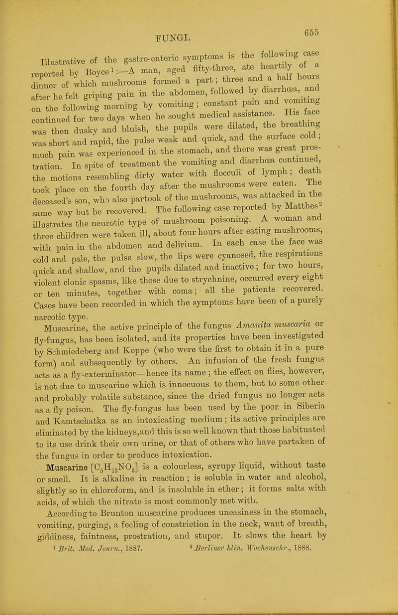 Illustrative of the gastvo-enteric symptoms . the ^ol -ng jase reported by Boycei:-A man, aged fifty-three, ate heax^tily of a iXer of which mushrooms fox-med a part; three and a half hours a teThe felt griping pain ip the abdomen, followed by dxax-rhca, and :n Le follow-ng m^o.Lg by vomiting; constant pa.n and vom.txng continued for two days when he sought medical assistance. His face Is In dusky and'bluish, the pupils were dilated the breathing was short and rapid, the pulse weak and quick, and the surface cold , much pain was experienced in the stomach, and there was great pros- tration In spite of treatment the vomiting and diarrhcea continued the motions resembling dirty water with flocculi of lymph ; death took place on the fourth day after the mushrooms were eaten. _ ihe deceased's son, who also partook of the mushrooms, was attacked m the same way but he recovered. The following case reported by Matthes illustrates the neurotic type of mushroom poisoning. A woman and three children were taken ill, about four hours after eating mushrooms, with pain in the abdomen and delirium. In each case the face was cold and pale, the pulse slow, the lips were cyanosed, the respirations quick and shallow, and the pupils dilated and inactive; for two hours, violent clonic spasms, like those due to strychnine, occun-ed every eight or ten minutes, together with coma; all the patients recovered. Cases have been recorded in which the symptoms have been of a purely narcotic type. Muscarine, the active principle of the fungus Amanita muscana or fly-fungus, has been isolated, and its properties have been investigated by Schmiedeberg and Koppe (who were the first to obtain it in a pure form) and subsequently by others. An infusion of the fresh fungus acts as a fly-exterminator—hence its name ; the effect on flies, however, is not due to muscarine which is innocuous to them, but to some other, and probably volatile substance, since the dried fungus no longer acts as a fly poison. The fly-fungus has been used by the poor in Siberia and Kamtschatka as an intoxicating medium; its active principles are eliminated by the kidneys,and this is so well known that those habituated to its use drink their own urine, or that of others who have partaken of the fungus in order to produce intoxication. Muscarine [C5H15NO3] is a colourless, syrupy liquid, without taste or smell. It is alkaline in reaction; is soluble in water and alcohol, slightly so in chloroform, and is insoluble in ether; it forms salts with acids, of which the nitrate is most commonly met with. According to Brunton muscarine produces uneasiness in the stomach, vomiting, purging, a feeling of constriction in the neck, want of breath, giddiness, faintness, prostration, and stupor. It slows the heart by