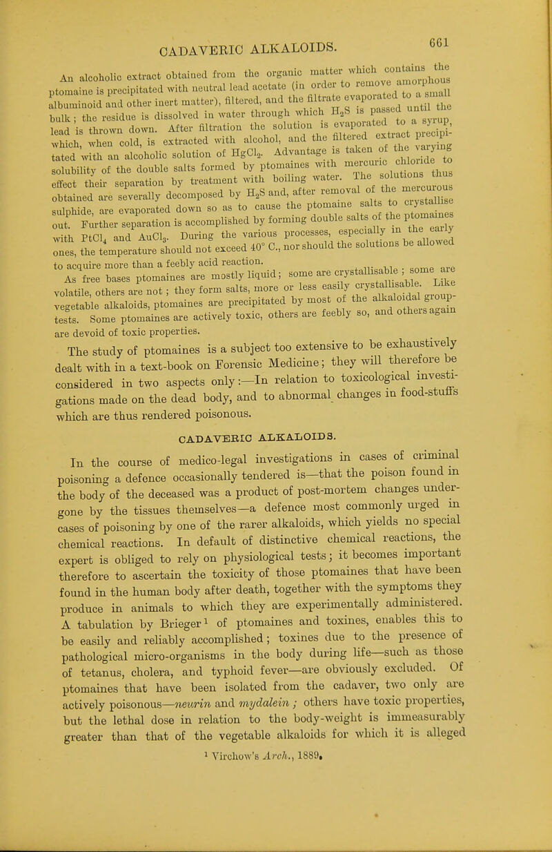 An alcoholic extract obtained from the organic ptomaine is precipitated with neutral lead acetate {m order to i''^°7/^7^ i^'' rrmlnoid Ld other inert matter), filtered, and the filtrate ^^^^^^^^^ bulk; the residue is dissolved in water through which H,S ^ P^^^^J , lead is thrown down. After filtration the solution is evaporated to^-J^ Mc^ when cold, is extracted with alcohol, and the filtered exti^t p o p. tated with an alcoholic solution of HgCl,. Advantage is taken of -^Y-S solubility of the double salts formed by ptomaines with -J;'^; ^ f^^^^^ efi-eet tL separaUon by --^^^;f^ ^^J^^^^tlZ:^ obtained ai-e severally decomposed by H^S and, attei lemova ^^^gfaiige sulphide, are evaporated down so as to cause the ptomaine '^'^^^^^^^^ out Further separation is accomplished by forming double salts of the ptomaines x„ifh Ptn and AuCL During the various processes, especially m the eaiiy :Z !^e ti:jr.^^^^^^ nof exceed C, nor should the solutions be allowed to acquire more than a feebly acid reaction. As fi-ee bases ptomaines are mostly liquid; ^^^^ ' ^u 'e volatile, others are not; they form salts, more or less ^^^J ^^^^^ vegetable alkaloids, ptomaines are precipitated by most o the ^l^alo da^^^^^^^^ tests. Some ptomaines are actively toxic, others are feebly so, and otheisa.ain are devoid of toxic properties. The study of ptomaines is a subject too extensive to be exhaustively dealt with in a text-book on Forensic Medicine; they wiU therefore be considered in two aspects only :-In relation to toxicological investi- gations made on the dead body, and to abnormal changes in food-stutts which are thus rendered poisonous. CADAVERIC ALKALOIDS. In the course of medico-legal investigations in cases of criminal poisoning a defence occasionally tendered is-that the poison found in the body of the deceased was a product of post-mortem changes under- gone by the tissues themselves-a defence most commonly urged m cases of poisoning by one of the rarer alkaloids, which yields no special chemical reactions. In default of distinctive chemical reactions, the expert is obliged to rely on physiological tests; it becomes important therefore to ascertain the toxicity of those ptomaines that have been found in the human body after death, together with the symptoms they produce in animals to which they are experimentally administered. A tabulation by Briegeri of ptomaines and toxines, enables this to be easily and reliably accompUshed; toxines due to the presence of pathological micro-organisms in the body during life—such as those of tetanus, cholera, and typhoid fever—are obviously excluded. Of ptomaines that have been isolated from the cadaver, two only are actively poisonous—iieurin and mydalein ; others have toxic properties, but the lethal dose in relation to the body-weight is immeasurably greater than that of the vegetable alkaloids for which it is alleged 1 Virchow'B Arch., 1889,