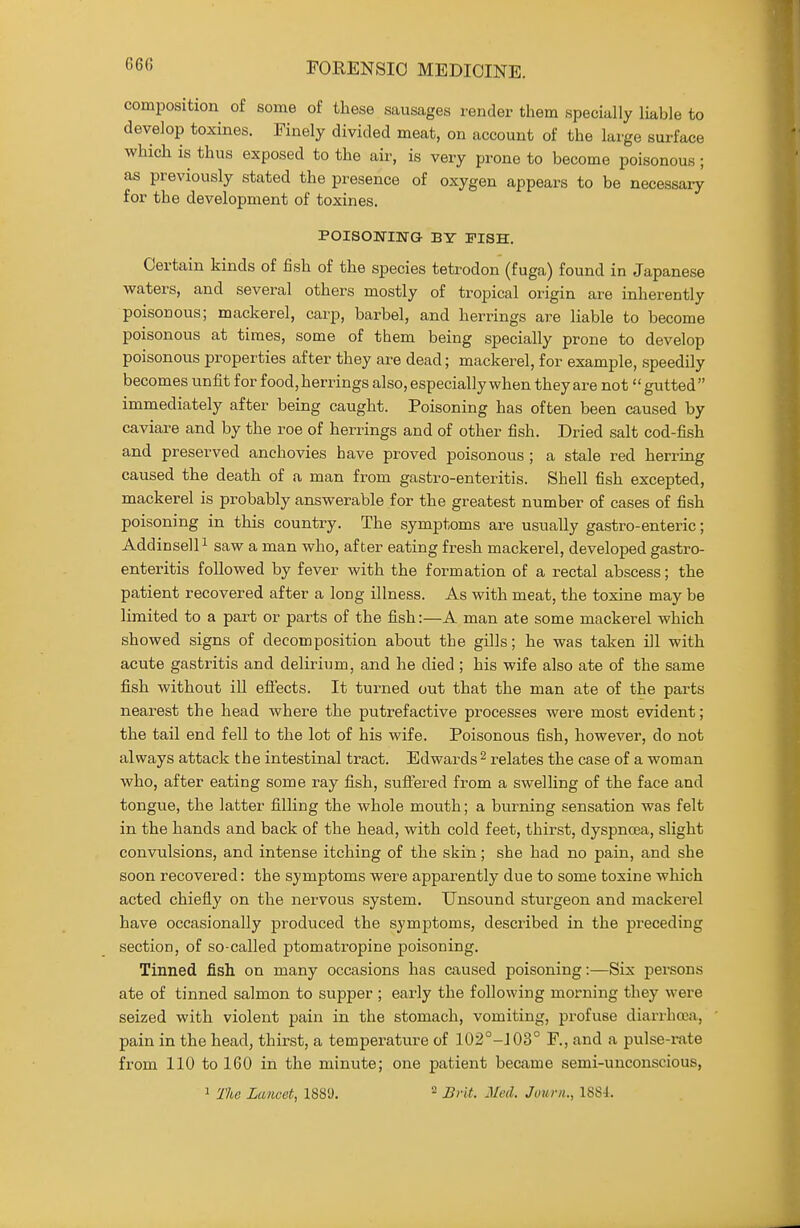 660 composition of some of these sausages render them specially liable to develop toxines. Finely divided meat, on account of the large surface which is thus exposed to the air, is very prone to become poisonous; as previously stated the presence of oxygen appears to be necessary for the development of toxines. POISOmNG BY FISH. Certain kinds of fish of the species tetrodon (fuga) found in Japanese waters, and several others mostly of tropical origin are inherently poisonous; mackerel, carp, barbel, and herrings are liable to become poisonous at times, some of them being specially prone to develop poisonous properties after they are dead; mackerel, for example, speedily becomes unfit for food, herrings also, especially when they are not gutted immediately after being caught. Poisoning has often been caused by caviare and by the roe of herrings and of other fish. Dried salt cod-fish and preserved anchovies have proved poisonous ; a stale red herring caused the death of a man from gastro-enteritis. Shell fish excepted, mackerel is probably answerable for the greatest number of cases of fish poisoning in this country. The symptoms are usually gastro-enteric; AddinselP saw a man who, after eating fresh mackerel, developed gastro- enteritis followed by fever with the formation of a rectal abscess; the patient recovered after a long illness. As with meat, the toxine may be limited to a part or parts of the fish:—A man ate some mackerel which showed signs of decomposition about the gills; he was taken ill with acute gastritis and delirium, and he died ; his wife also ate of the same fish without ill efl:ects. It turned out that the man ate of the parts nearest the head where the putrefactive processes were most evident; the tail end fell to the lot of his wife. Poisonous fish, however, do not alvs^ays attack the intestinal tract. Edwards ^ relates the case of a woman who, after eating some ray fish, sufl:ered from a swelling of the face and tongue, the latter filling the whole mouth; a burning sensation was felt in the hands and back of the head, with cold feet, thirst, dyspnoea, slight convulsions, and intense itching of the skin; she had no pain, and she soon recovered: the symptoms were apparently due to some toxine which acted chiefly on the nervous system. Unsound sturgeon and mackerel have occasionally produced the symptoms, described in the preceding section, of so-called ptomatropine poisoning. Tinned fish on many occasions has caused poisoning:—Six pei'sons ate of tinned salmon to supper ; early the following morning they were seized with violent pain in the stomach, vomiting, profuse diarrhaa, pain in the head, thirst, a temperature of 102°-J03° F., and a pulse-rate from 110 to 160 in the minute; one patient became semi-unconscious,