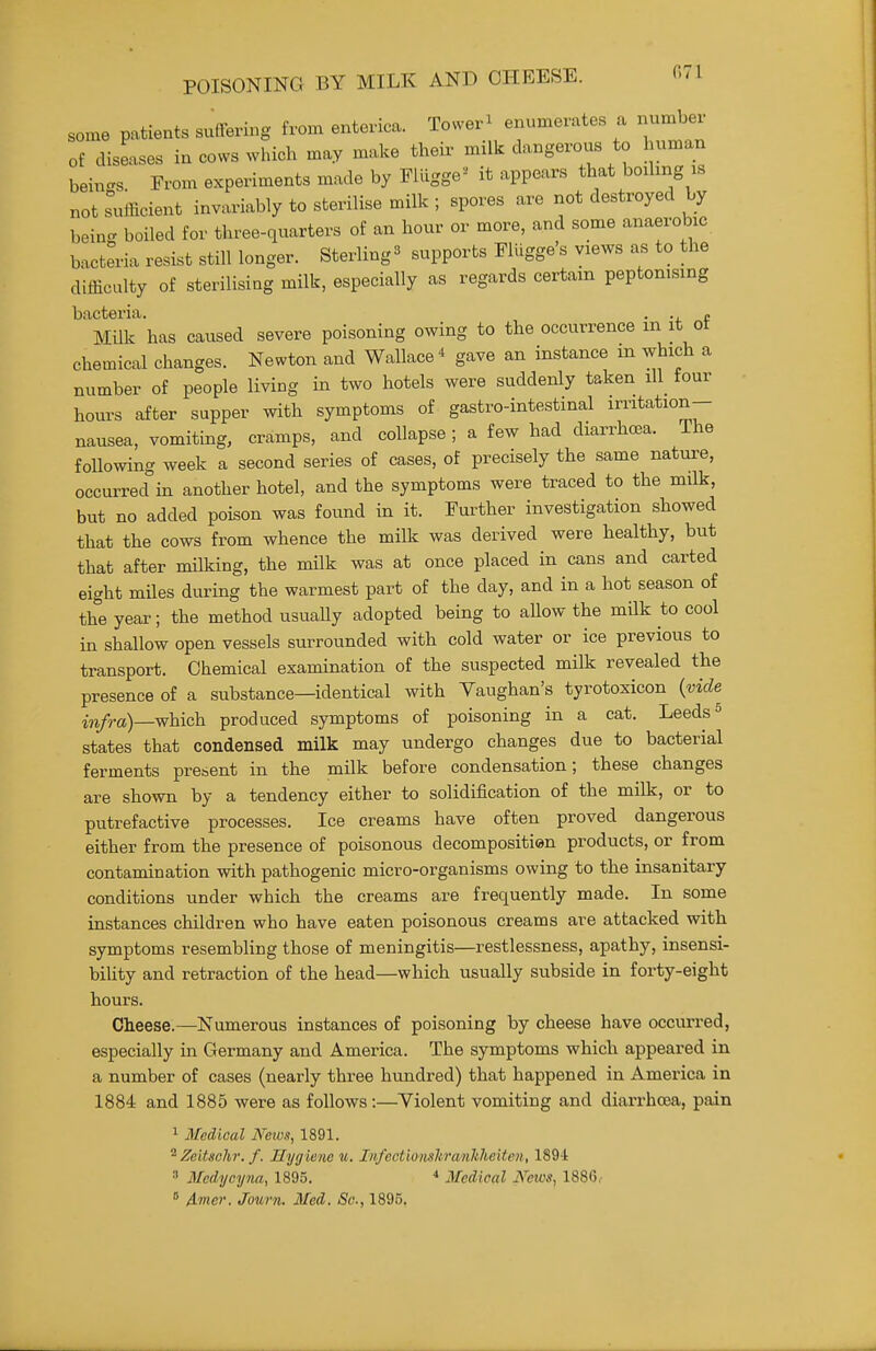 POISONING BY MILK AND CHEESE. 071 some patients suffering from enterica. Tower^ enumerates a number of diseases in cows which may make their milk dangerous to human beincs. From experiments made by Flligge^ it appears that boihng is not sufficient invariably to sterilise milk ; spores are not destroyed by being boiled for three-quarters of an hour or more, and some anaerobic bacteria resist still longer. Sterling ^ supports Flllgge's views as to the difficulty of sterilising milk, especially as regards certain peptonising bacteria. . . « Milk has caused severe poisoning owing to the occurrence m it ot chemical changes. Newton and Wallace* gave an instance m which a number of people living in two hotels were suddenly taken ill tour hours after supper with symptoms of gastro-intestinal irritation- nausea, vomiting, cramps, and collapse ; a few had diarrhoea. The following week a second series of cases, of precisely the same nature, occurred in another hotel, and the symptoms were traced to the milk, but no added poison was found in it. Further investigation showed that the cows from whence the milk was derived were healthy, but that after milking, the milk was at once placed in cans and carted eight miles during the warmest part of the day, and in a hot season of the year; the method usuaUy adopted being to allow the milk to cool in shallow open vessels surrounded with cold water or ice previous to transport. Chemical examination of the suspected milk revealed the presence of a substance—identical with Vaughan's tyrotoxicon {vide infra)—which produced symptoms of poisoning in a cat. Leeds ^ states that condensed milk may undergo changes due to bacterial ferments present in the milk before condensation; these changes are shown by a tendency either to solidification of the milk, or to putrefactive processes. Ice creams have often proved dangerous either from the presence of poisonous decompositien products, or from contamination with pathogenic micro-organisms owing to the insanitary conditions under which the creams are frequently made. In some instances children who have eaten poisonous creams are attacked with symptoms resembling those of meningitis—restlessness, apathy, insensi- biUty and retraction of the head—which usually subside in forty-eight hours. Cheese.—Numerous instances of poisoning by cheese have occurred, especially in Germany and America. The symptoms which appeared in a number of cases (nearly three hundred) that happened in America in 1884 and 1885 were as follows:—Violent vomiting and diarrhoea, pain 1 Medical News, 1891. ^Zeitsohi: f. Hygiene u. Infectionshrmlilieiten, 1894  Medyeyna, 1895. * Medical News, 1886,-