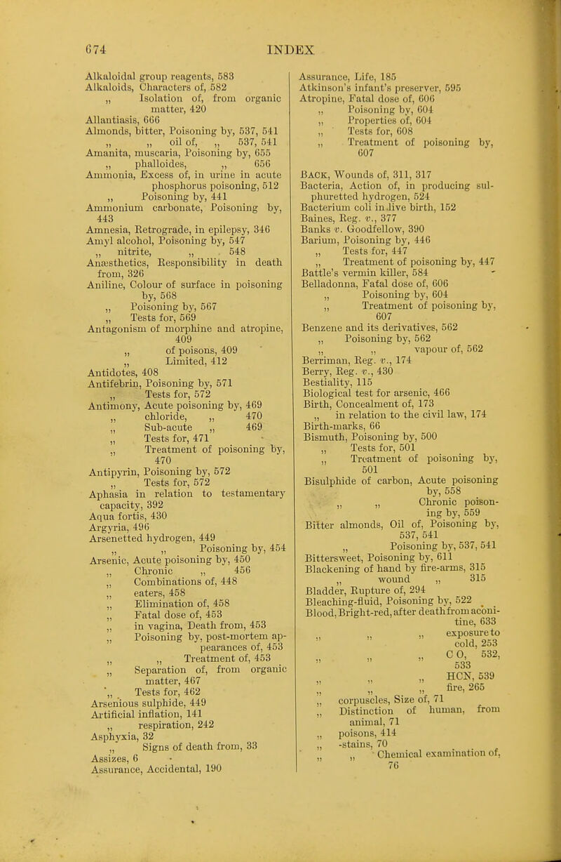 Alkaloidal group reagents, 583 Alkaloids, Characters of, 582 „ Isolation of, from organic matter, 420 Allantiasis, 666 Almonds, bitter, Poisoning bj', 537, 541 „ „ oil of, „ 537, 541 Amanita, rauscaria. Poisoning by, 655 „ phalloides, „ 056 Ammonia, Excess of, in urine in acute phospborus poisoning, 512 „ Poisoning by, 441 Ammonium carbonate. Poisoning by, 443 Amnesia, Eetrograde, in epilepsy, 346 Amyl alcohol. Poisoning by, 547 ,, nitrite, „ . 548 Ana3sthetics, Responsibility in death from, 326 Aniline, Colour of surface in poisoning by, 568 „ Poisoning b)^ 667 „ Tests for, 569 Antagonism of morphine and atropine, 409 „ of poisons, 409 „ Limited, 412 Antidotes, 408 Antifebrin, Poisoning by, 571 „ Tests for, 572 Antimony, Acute poisoning by, 469 „ chloride, „ 470 ,, Sub-acute „ 469 „ Tests for, 471 „ Treatment of poisoning by, 470 Antipyi-in, Poisoning by, 572 „ Tests for, 572 Aphasia in relation to testamentary capacity, 392 Aqua fortis, 430 Argyria, 496 Arsenetted hydi'ogen, 449 „ „ Poisoning by, 454 Arsenic, Acute poisoning by, 450 „ Chi-onic „ 456 „ Combinations of, 448 „ eaters, 458 „ Elimination of, 458 „ Fatal dose of, 453 „ in vagina, Death fi'om, 453 „ Poisoning by, post-mortem ap- pearances of, 453 „ „ Treatment of, 453 „ Separation of, from organic matter, 467 *„ Tests for, 462 Arsenious sulphide, 449 Artificial inflation, 141 „ respiration, 242 Asphyxia, 32 „ Signs of death fi-om, 33 Assizes, 6 Assurance, Accidental, 190 Assurance, Life, 185 Atkinson's infant's preserver, 595 Atropine, Fatal dose of, 606 „ Poisoning by, 604 „ Properties of, 604 Tests for, 608 „ Treatment of poisoning by, 607 BACK, Wounds of, 311, 317 Bacteria, Action of, in producing sul- phuretted hydrogen, 524 Bacterium coli in .live birth, 152 Baines, Reg. v., 377 Banks v. Goodfellow, 390 Barium, Poisoning by, 446 „ Tests for, 447 „ Treatment of poisoning by, 447 Battle's vermin killer, 584 Belladonna, Fatal dose of, 606 „ Poisoning by, 604 „ Treatment of poisoning by, 607 Benzene and its derivatives, 562 „ Poisoning by, 562 „ „ vapour of, 562 Berriman, Reg. v., 174 Berry, Reg. v., 430 Bestiality, 115 Biological test for arsenic, 466 Birth, Concealment of, 173 „ in relation to the civil law, 174 Birth-marks, 66 Bismuth, Poisoning by, 500 Tests for, 501 „ Treatment of poisoning by, 501 Bisulphide of carbon. Acute poisoning by, 558 „ „ Chronic poison- ing by, 559 Bitter almonds. Oil of, Poisoning by, 537, 541 „ Poisoning by, 537, 541 Bittersweet, Poisoning by, 611 Blackening of hand by fire-ai-ms, 315 „ wound „ 315 Bladder, Rupture of, 294 Bleaching-fluid, Poisoning hj, 522 ^ Blood, Bright-red, after deathfi-om aconi- tine, 633 exposure to cold. 2o3  CO -532, ooo » HON, 539 „ ^ fire, 265 „ corpuscles. Size of, 71 „ Distinction of human, from animal, 71 ,, poisons, 414 „ -stains, 70 ,j „ • Chemical examination or, 76