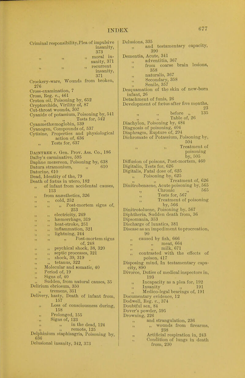 Criminal respousibilit}',Plea of impulsive insanity, 373 „ » moral in- sanity, 871 „ recurrent insanity, 371 Orockery-ware, Wounds fi-om broken, 276 Cross-examination, 7 Cross, Reg. v., 461 Croton oil, Poisoning by, 652 Cryptorcliids, Virility of, 87 Cut-throat wounds, 307 Cyanide of potassium, Poisoning by, 5il „ „ Tests for, 542 CyanmethiBmoglobin, 539 Cyanogen, Compounds of, 537 Cytisine, Properties and physiological action of, 636 Tests for, 637 Dainteee v. Gen. Prov. Ass. Co., 186 Dalby's carminative, 595 Daphne mezereon, Poisoning by, 638 Datura stramonium, ,, 610 Daturine, 610 Dead, Identity of the, 79 Death of foetus in utero, 182 „ of infant from accidental causes, 153 „ from antesthetics, 326 „ „ cold, 252 „ „ „ Post-mortem signs of, 253 ,, „ electricity, 249 „ „ hfemorrhage, 319 „ „ heat-stroke, 251 „ „ inflammation, 321 „ ,, lightning, 244 „ „ „ Post-mortem signs of, 248 ,, „ psychical shock, 38, 320 ,, ,, septic processes, 321 „ shock, 39, 319 „ ,, tetanus, 322 „ Molecular and somatic, 40 „ Period of, 19 „ Signs of, 40 Sudden, fi-om natural causes, 35 Delirium ebriosum, 350 „ tremens, 351 Delivery, hasty. Death of infant fi-om, 157 „ Loss of consciousness during, 158 „ Prolonged, 155 „ Signs of, 123 ,1 in the dead, 124 „ „ remote, 125 Delphinium staphisagria, Poisoning bv, 636 Delusional insanity, 342, 373 Delusions, 335 „ and testamentary capacity, 390 Dementia, Acute, 341 „ adventitia, 367 „ from coarse brain lesions, 358 „ naturalis, 367 „ Secondary, 358 „ Senile, 357 Desquamation of the skin of new-born infant, 26 Detachment of funis, 26 Development of foetus after five months, 23 „ „ before „ 135 Table of, 26 Diachylon, Poisoning hy, 484 Diagnosis of poisoning, 404 Diaphragm, Kupture of, 294 Dichromate of Potassium, Poisoning by, 504 „ „ Treatment of poisoning by, 505 Diffusion of poisons, Post-mortem, 460 Digitalin, Tests for, 626 Digitalis, Fatal dose of, 625 „ Poisoning by, 625 ,, ,, Treatment of, 626 Dinitrobenzeue, Acute poisoning by, 565 Chi'onic ,, 565 „ Tests for, 567 ,, Treatment of poisoning by, 566 Dinitrotoluene, Poisoning by, 567 Diphtheria, Sudden death from, 36 Dipsomania, 353 Disohai-ge of lunatics, 381 Disease as an impediment to procreation, 90 „ caused by fish, 666 „ ,, meat, 664 „ „ milk, 671 ,, contrasted with the effects of poison, 417 Disposing mind, In testamentary capa- city, 890 Divorce, Duties of medical inspectors in, 193 „ Incapacity as a plea for, 192 „ Insanity „ 191 „ Medico-legal bearings of, 191 Documentary evidence, 12 Dodwell, Reg. v., 374 Doubtful sex, 84 Dover's powder, 595 Drowning, 226 ,, and strangulation, 236 ,, „ wounds from firearms, 238 „ Artiflfiial respiration in, 243 ., Condition of lungs in death from, 230