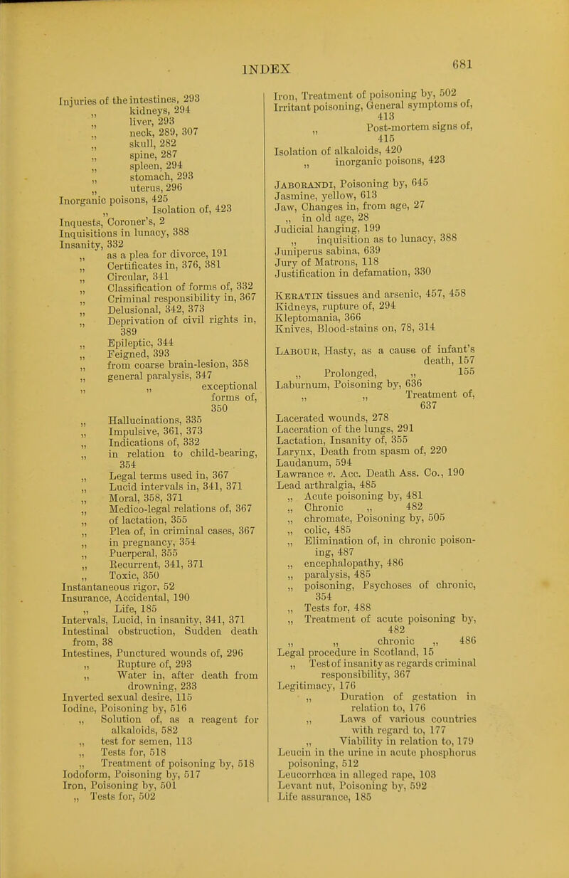 Iniuries of the intestines, 293 ludneys, 294 liver, 293 neck, 289, 307 ;, skull, 282 „ spine, 287 „ spleen, 294: „ stoniiich, 293 „ uterus, 296 Inorganic poisons, 425 „ Isolation of, 423 Inquests, Coroner's, 2 Inquisitions in lunacy, 388 Insanity, 332 „ as a plea for divorce, 191 „ Certificates in, 376, 381 „ Circular, 341 „ Classification of forms of, 332 „ Criminal responsibility in, 367 Delusional, 342, 373 „ Deprivation of civil rights in, 389 „ Epileptic, 344 Feigned, 393 „ fi-om coarse brain-lesion, 358 „ general paralysis, 347 „ exceptional forms of, 350 „ Hallucinations, 335 „ Impulsive, 361, 373 „ Indications of, 332 „ in relation to child-bearing, 354 „ Legal terms used in, 367 „ Lucid intervals in, 341, 371 „ Moral, 358, 371 „ Medico-legal relations of, 367 „ of lactation, 355 „ Plea of, in criminal cases, 367 „ in pregnancy, 354 ., Puerperal, 355 „ Recurrent, 341, 371 Toxic, 350 Instantaneous rigor, 52 Insurance, Accidental, 190 Life, 185 Intervals, Lucid, in insanity, 341, 371 Intestinal obstruction. Sudden death fi-om, 38 Intestines, Punctured wounds of, 296 „ Eupture of, 293 „ Water in, after death fi-om drowning, 233 Inverted sexual desire, 115 Iodine, Poisoning by, 516 „ Solution of, as a reagent for alkaloids, 582 „ test for semen, 113 „ Tests for, 518 ,, Treatment of poisoning by, 518 Iodoform, Poisoning by, 517 Iron, Poisoning by, 501 „ Tests for, 502 Iron, Treatment of poisoning by, 002 Irritant poisoning, General symptoms of, 413 Post-mortem signs of, 415 Isolation of alkaloids, 420 „ inorganic poisons, 423 JabOEANDI, Poisoning by, 645 Jasmine, yellow, 613 Jaw, Changes in, from age, 27 „ in old age, 28 Judicial hanging, 199 „ inquisition as to lunacy, 388 Juniperus sabina, 639 Jury of Matrons, 118 Justification in defamation, 330 Keeatin tissues and arsenic, 457, 458 Kidneys, rupture of, 294 Kleptomania, 366 Knives, Blood-stains on, 78, 314 Labour, Hasty, as a cause of infant's death, 157 „ Prolonged, „ 155 Laburnum, Poisoning by, 636 „ Treatment of, 637 Lacerated wounds, 278 Laceration of the lungs, 291 Lactation, Insanity of, 355 Larynx, Death fi-om spasm of, 220 Laudanum, 594 Lawi-ance v. Acc. Death Ass. Co., 190 Lead arthi-algia, 485 „ Acute poisoning by, 481 „ Chronic „ 482 „ chromate, Poisoning by, 505 ,, colic, 485 ,, Elimination of, in chi-onic poison- ing, 487 ,, encephalopathy, 486 ,, paralysis, 485 „ poisoning, Psychoses of chronic, 354 „ Tests for, 488 „ Treatment of acute poisoning by, 482 „ „ chi-onic „ 486 Legal procedure in Scotland, 15 „ Test of insanity as regards criminal responsibility, 367 Legitimacy, 176 „ Duration of gestation in relation to, 176 „ Laws of various countries with regard to, 177 „ Viability in relation to, 179 Lcucin in the urine in acute phosphorus poisoning, 512 Leucorrhcea in alleged rape, 103 Levant nut. Poisoning bj', 592 Life assurance, 185