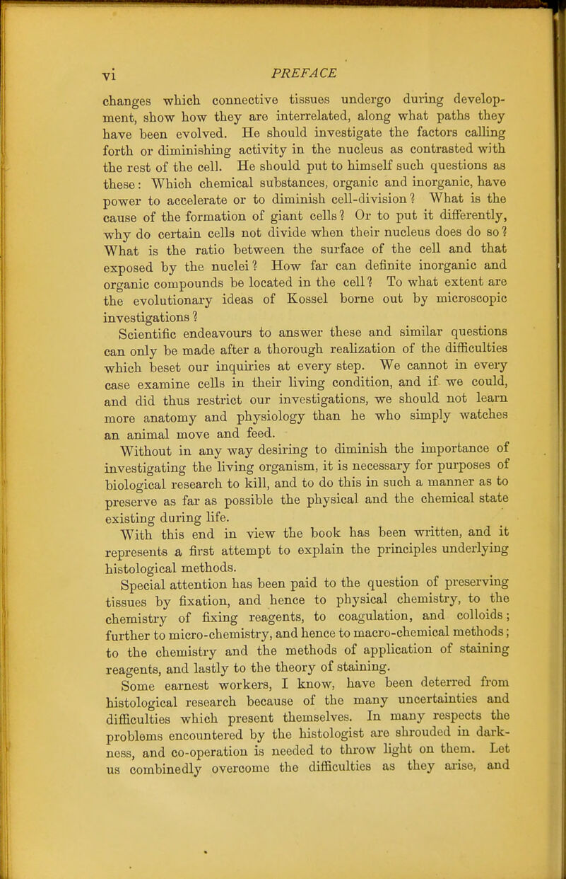 changes which connective tissues undergo during develop- ment, show how they are interrelated, along what paths they have been evolved. He should investigate the factors calling forth or diminishing activity in the nucleus as contrasted with the rest of the cell. He should put to himself such questions as these: Which chemical substances, organic and inorganic, have power to accelerate or to diminish cell-division? What is the cause of the formation of giant cells ? Or to put it differently, why do certain cells not divide when their nucleus does do so ? What is the ratio between the surface of the cell and that exposed by the nuclei? How far can definite inorganic and organic compounds be located in the cell? To what extent are the evolutionary ideas of Kossel borne out by microscopic investigations ? Scientific endeavours to answer these and similar questions can only be made after a thorough realization of the difiiculties which beset our inquu-ies at every step. We cannot in every case examine cells in their living condition, and if we could, and did thus restrict our investigations, we should not learn more anatomy and physiology than he who simply watches an animal move and feed. Without in any way desiring to diminish the importance of investigating the Kving organism, it is necessary for purposes of biological research to kill, and to do this in such a manner as to preserve as far as possible the physical and the chemical state existing during life. With this end in view the book has been written, and it represents a first attempt to explain the principles underlying histological methods. Special attention has been paid to the question of preserving tissues by fixation, and hence to physical chemistry, to the chemistry of fixing reagents, to coagulation, and colloids; further to micro-chemistry, and hence to macro-chemical methods; to the chemistry and the methods of application of staining reagents, and lastly to the theory of staining. Some earnest workers, I know, have been deterred from histological research because of the many uncertainties and difficulties which present themselves. In many respects the problems encountered by the histologist are shrouded in dark- ness, and co-operation is needed to throw light on them. Let us combine dly overcome the difficulties as they aiise, and