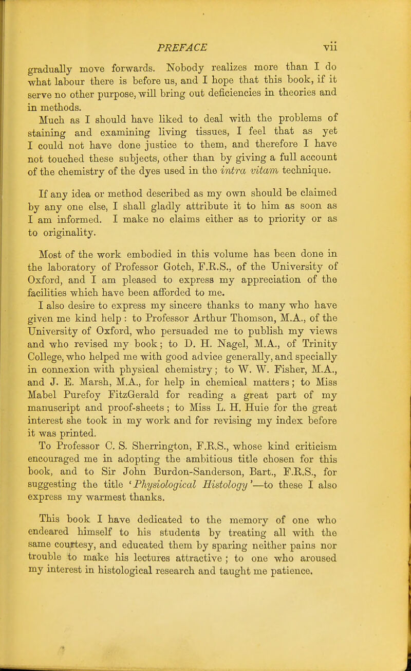 gradually move forwards. Nobody realizes more than I do what labour there is before us, and I hope that this book, if it serve no other purpose, wiU bring out deficiencies in theories and in methods. Much as I should have liked to deal with the problems of staining and examining living tissues, I feel that as yet I could not have done justice to them, and therefore I have not touched these subjects, other than by giving a full account of the chemistry of the dyes used in the intra vitam technique. If any idea or method described as my own should be claimed by any one else, I shall gladly attribute it to him as soon as I am informed. I make no claims either as to priority or as to originality. Most of the work embodied in this volume has been done in the laboratory of Professor Gotch, F.R.S., of the University of Oxford, and I am pleased to express my appreciation of the facilities which have been afibrded to me. I also desire to express my sincere thanks to many who have given me kind help : to Professor Arthur Thomson, M.A., of the University of Oxford, who persuaded me to publish my views and who revised my book; to D. H. Nagel, M.A., of Trinity College, who helped me with good advice generally, and specially in connexion with physical chemistry; to W. W. Fisher, M.A., and J. E. Marsh, M.A., for help in chemical matters; to Miss Mabel Purefoy FitzGerald for reading a great part of my manuscript and proof-sheets ; to Miss L. H. Huie for the great interest she took in my work and for revising my index before it was printed. To Professor C. S. Sherrington, F.R.S., whose kind criticism encouraged me in adopting the ambitious title chosen for this book, and to Sir John Burdon-Sanderson, Bart., F.R.S., for suggesting the title ' Physiological Histology'—to these I also express my warmest thanks. This book I have dedicated to the memory of one who endeared himself to his students by treating all with the same courtesy, and educated them by sparing neither pains nor trouble to make his lectures attractive ; to one who aroused my interest in histological research and taught me patience.