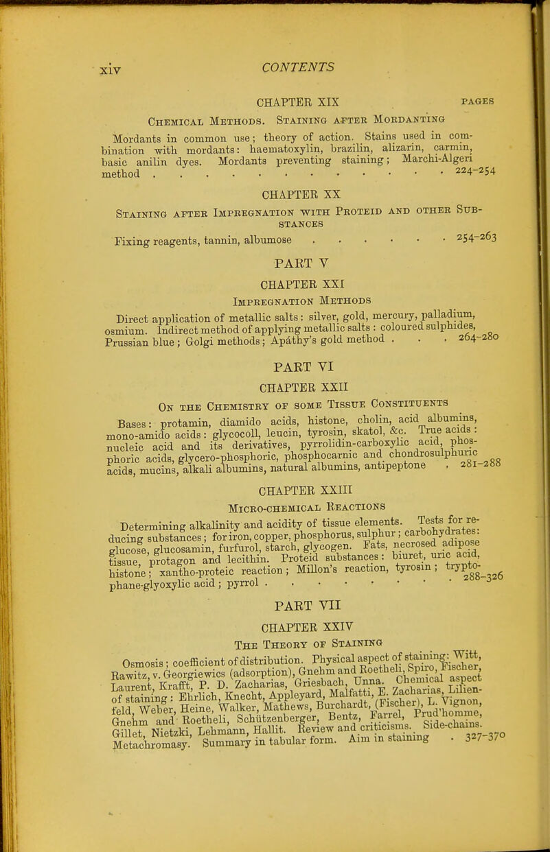 CHAPTER XIX PAGES Chemical Methods. Staining a^'ter Mordanting Mordants in common use; theory of action. Stains used in com- bination with mordants: haematoxylin, brazilin, alizarin, carmiUj basic anilin dyes. Mordants preventing staining; Marchi-Algen method 224-254 CHAPTER SX Staining after Impregnation with Proteid and other Sub- stances Fixing reagents, tannin, albumose 254-263 PAET V CHAPTER XXI Impregnation Methods Direct appUcation of metalHc salts: silver, gold, mercuiy, palladium, osmium. Indirect method of applying metallic salts : coloured sulphides, Prussian blue ; Golgi methods; Apathy's gold method . . .264 2«o PART VI CHAPTER XXII On the Chemistry of some Tissue Constituents Bases: protamin, diamido acids, histone, cholin acid albumins, mono-amido acids: glycocoU, leucin, tyrosm, skatol, &c. True acids nucleic acid and its derivatives, pyrrobdin-carboxyhc acid phos- phoric acids, glycero-phosphoric, phosphocarmc and chondrosulphunc acids, mucins, alkali albumins, natural albumins, antipeptone . 28i-2»8 CHAPTER XXIII Micro-chemical Reactions Determining alkalinity and acidity of tissue elements. Tests for re- ducing substances; for iron, copper, phosphorus, sulphur; carbohydrates Sose Xcosamin, furfurol, starch, glycogen. Fats, necrosed adipose tTsTe protagon and lecithin. Proteid substances: biuret, ^nc acid histone fxantho-proteic reaction; MiUon's reaction, tyrosm; trypt<> phane-glyoxylic acid ; pyrrol PAET VII CHAPTER XXIV The Theory of Staining Osmosis; coefficient of distribution P^y^i^^^J XtlufisTher Rawitz,v.Georgiewics (adsoiTtion), Gnehmand Roetbeli, S^^^^ Laurent, Krafift, P. D. Zacharias, Griesbach Unna 7«:W8 Lilien- of staining : EhrHch, Knecht, Appleyard, Malfatti, E. Zf'^'^f l-'^^^^;;^^ fplrl Weber Heine, Walker, Mathews, Burchardt, (Fischer), L. vignon, Ld S'eli, Schatzenberger, Bentz, l^^^^^'g^^'^^^^' OmX Nietzki. Lehmknn, HaUit Review .^^^^^f ^^^^^^^^^ Metachromasy. Summary m tabular form. Aim m staining . 327 J/