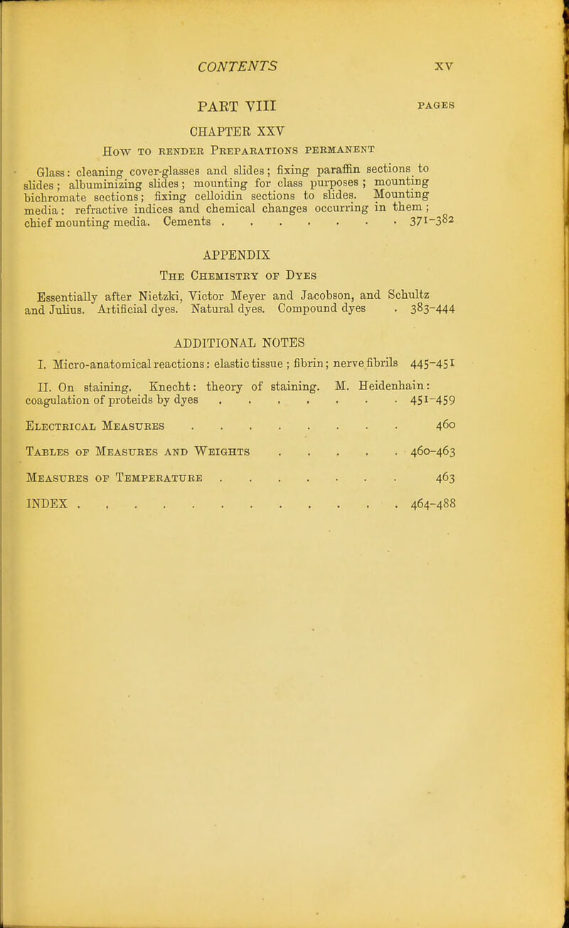 PART VIII PAGES CHAPTER XXV How TO RENDER PREPARATIONS PERMANENT Glass: cleaning cover-glasses and slides; fixing paralEn sections_ to slides; albuminizing slides; mounting for class purposes ; mounting bichromate sections; fixing celloidin sections to slides. Mounting media: refractive indices and chemical changes occurring in them; chief mounting media. Cements 37i~382 APPENDIX The Chemistry of Dyes Essentially after Nietzki, Victor Meyer and Jacobson, and Schultz and Julius. Artificial dyes. Natural dyes. Compound dyes . 383-444 ADDITIONAL NOTES I. Micro-anatomical reactions: elastic tissue ; fibrin; nerve fibrils 445-451 II. On staining. Knecht: theory of staining. M. Heidenhain: coagulation of proteids by dyes 451-459 Electrical Measures 460 Tables of Measures and Weights 460-463 Measures of Temperature 463 INDEX 464-488