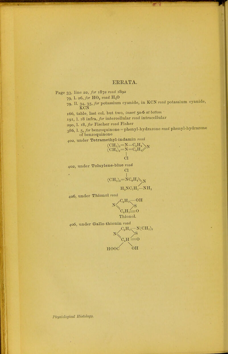 ERRATA. Page 33, line 22, /or 1872 read 1892 79, 1. 26, far HO2 read H2O 79, 11. 34, 35,/or potassium cyanide, in KCN read potassUam cyanide, KCN 166, table, last col. but two, insert 50.6 at bottom ■ 191, 1. 18 infra, for intercellular read intracellular 290,1. 18, for Fischer read Fisher 386, 1. 5, /or benzoquinone = phenyl-hydrazone read phenyl-hydrazone of benzoquinone 402, under Tetramethyl-indamin read CI 402, under Toluylene-blue read CI I (CH3)2=NCeH,\j^ HjNC^Hj—NH2 406, under Thionol read /GeHs;—OH K > ^CeH^^O • Thionol. 406, under Gallo-thionin read .CeH3^N(CH3). K > Xh=o / \ HOOC OH Physiological Histology.