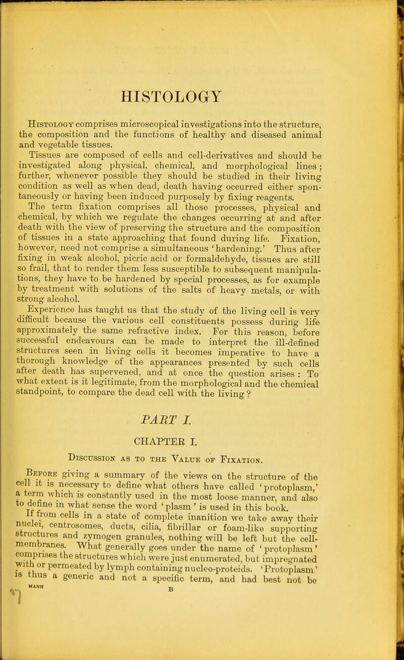 HISTOLOGY Histology comprises microscopical investigations into the structure, the composition and the functions of healthy and diseased animal and vegetable tissues. Tissues are composed of cells and cell-derivatives and should be investigated along physical, chemical, and morphological lines; further, whenever possible they should be studied in their living condition as well as when dead, death having occurred either spon- taneously or having been induced purposely by fixing reagents. The term fixation comprises all those processes, physical and chemical, by which we regulate the changes occurring at and after death with the view of preserving the structure and the composition of tissues in a state approaching that found during life. Fixation, however, need not comprise a simultaneous 'hardening.' Thus after fixing in weak alcohol, picric acid or formaldehyde, tissues are still so frail, that to render them less susceptible to subsequent manipula- tions, they have to be hardened by special processes, as for example by treatment with solutions of the salts of heavy metals, or with strong alcohol. _ Experience has taught us that the study of the living cell is very difficult because the various cell constituents possess during life approximately the same refractive index. Tor this reason, before successful endeavours can be made to interpret the ill-defined structures seen in living cells it becomes imperative to have a thorough knowledge of the appearances presented by such cells after death has supervened, and at once the question arises : To what extent is it legitimate, from the morphological and the chemical standpoint, to compare the dead cell with the living ? PART I. CHAPTEE I. Discussion as to the Value of Fixation. Before giving a summary of the views on the structure of the cell it IS necessary to define what others have called 'protoplasm,' a term which is constantly used in the most loose manner, and also to define in what sense the word 'plasm' is used in this book. If from cells in a state of complete inanition we take away their nuclei, centrosomes, ducts, cilia, fibrillar or foam-like supporting structures and zymogen granules, nothing will be left but the ceU- membranes What generally goes under the name of ' protoplasm' comprises the structures which were just enumerated, but impregnated with or permeated by lymph containing nucleo-proteids. 'Protoplasm' IS tnus a generic and not a specific term, and had best not be