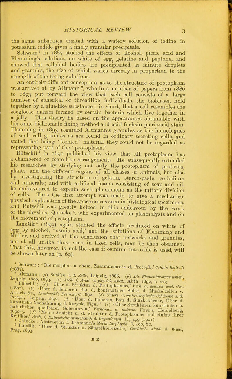 the same substance treated with a watery solution of iodine in potassium iodide gives a finely granular precipitate. Schwarz^ in 1887 studied the effects of alcohol, picric acid and Flemming's solutions on white of egg, gelatine and peptone, and showed that colloidal bodies are precipitated as minute droplets and granules, the size of which varies directly in proportion to the strength of the fixing solutions. An entirely different conception as to the structure of protoplasm was arrived at by Altmann ^, who in a number of papers from 1886 to 1893 put forward the view that each cell consists of a large number of spherical or threadlike individuals, the bioblasts, held together by a glue-like substance ; in short, that a cell resembles the zoogloeae masses formed by certain bacteria which live together in a jelly. This theory he based on the appearances obtainable with his osnio-bichromate fixing method and acid fuchsin picric-acid stain. Flemming in 1893 regarded Altmann's granules as the homologues of such cell granules as are found in ordinary secreting cells, and stated that being ' formed' material they could not be regarded as representing part of the ' protoplasm.' Butschli' in 1891 published his view that all protoplasm has a chambered or foam-like arrangement. He subsequently extended his researches by studying not only the protoplasm of protozoa, plants, and the different organs of all classes of animals, but also by investigating the structure of gelatin, starch-paste, collodium and minerals; and with artificial foams consisting of soap and oil, he endeavoured to explain such phenomena as the mitotic division of cells. Thus the first attempt was made to give a mechanico- physical explanation of the appearances seen in histological specimens, and ButschU was greatly helped in this endeavour by the work of the physicist Quincke who experimented on plasmolysis and on the movement of protoplasm. lanosik^ (1893) again studied the effects produced on white of egg by alcohol, 'osmic acid,' and the solutions of Flemming and Miiller, and arrived at the conclusion that networks and granules, not at aU unlike those seen in fixed cells, may be thus obtained! ihat this, however, is not the case if osmium tetroxide is used, will be shown later on (p. 69). (1887?'^'* '' ' ^'^ °^°^P^°1- ci»em. Zusammensetz. d. Protopl.,' Cohn's Beitr. b Leintv^'ftt''' «^ Studim u d. Zclle, Leipzig, 1886. (6) Die Elementarorganismen, I?- • .^3- Arch. f. Anat. u. physiol. Anat., Abth. 1892, p. 223. Sri, £ ' T-^w t TfT-r^'^o ^ontraktilon Subst d. Muskelzellen v. Prom' LeinS ?fi ' ^rf^'^'?^^ '^^f' . ^i^roslcopische Schaumo u. d. E ich« N ^'v, ^^- ['^\ ^^^ feineren Bau d. StilrkekOrner, Uber d. St r n M^.'^-'^T S\b«tanzen,' Verhandl. d. naturw. Vereois, Heidelberg, IWtiker'^iL ^truktur d. Protoplasnias unci einige ihrl^ 4 n,.t^' !/ ;•{• ^'^^^'^ke^^ngsmechanik d. Organismen, U, 409 (igoi). = iTolfk- 'l-n Lel'mann's Molekula,yhysik,2,%o, IJ Prag ^893 ■ ■ ^''^''tur d. SUugetbiereizelle/ dechisch. Akad. d. Wiss., B 2